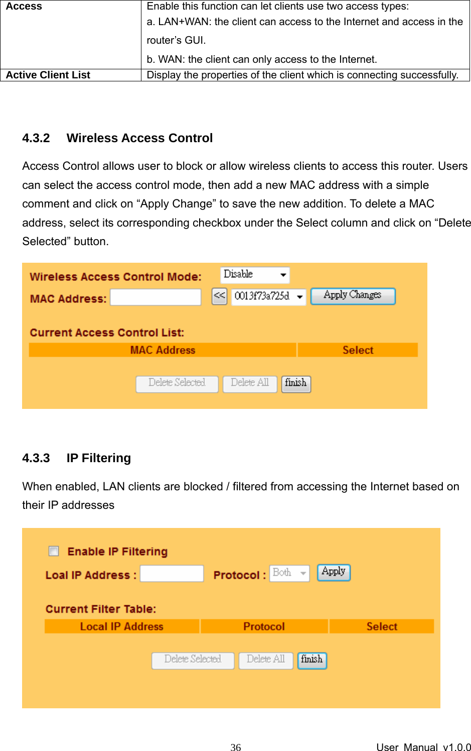                 User Manual v1.0.0 36Access  Enable this function can let clients use two access types:   a. LAN+WAN: the client can access to the Internet and access in the router’s GUI.   b. WAN: the client can only access to the Internet. Active Client List     Display the properties of the client which is connecting successfully.  4.3.2 Wireless Access Control Access Control allows user to block or allow wireless clients to access this router. Users can select the access control mode, then add a new MAC address with a simple comment and click on “Apply Change” to save the new addition. To delete a MAC address, select its corresponding checkbox under the Select column and click on “Delete Selected” button.   4.3.3 IP Filtering When enabled, LAN clients are blocked / filtered from accessing the Internet based on their IP addresses  