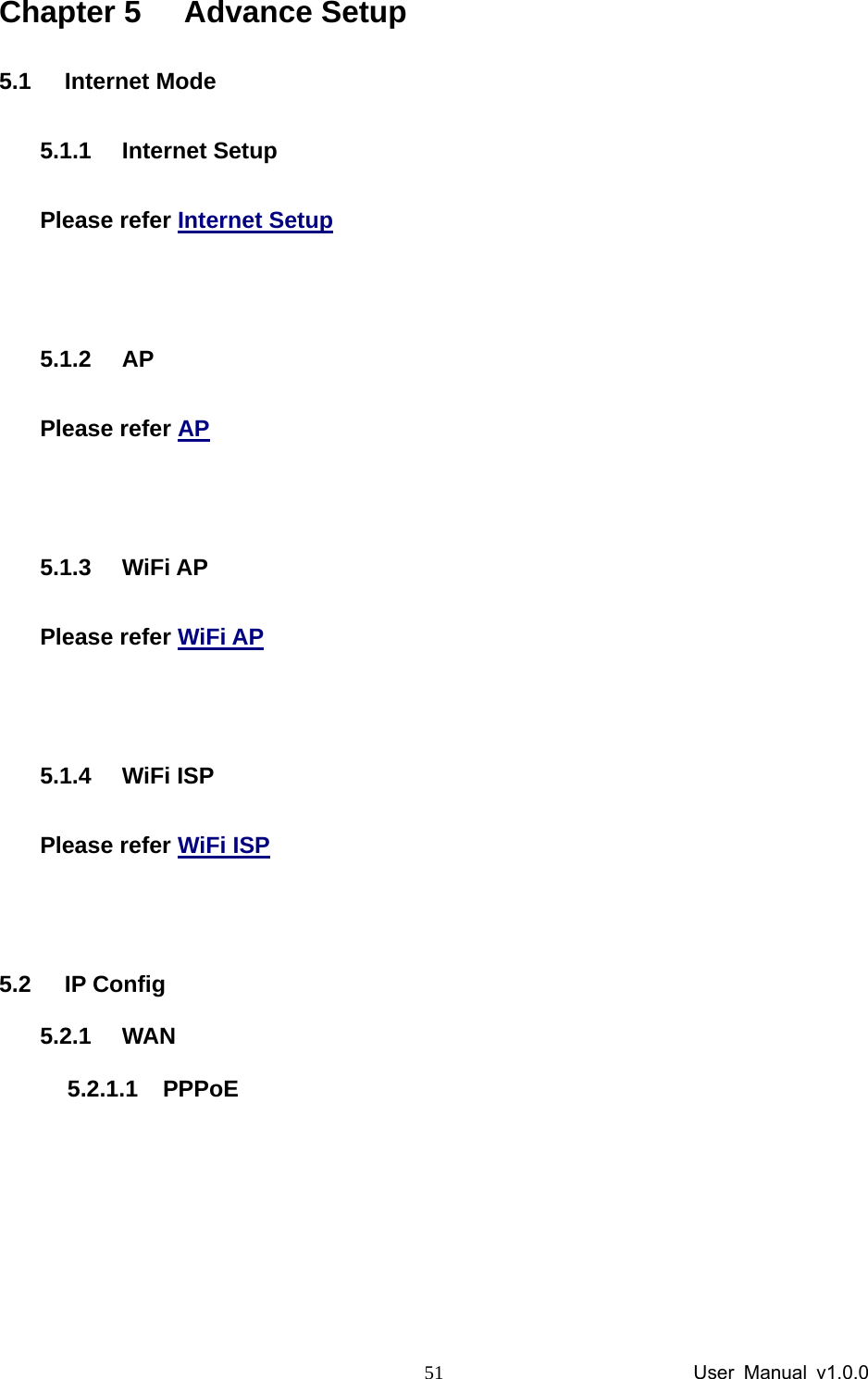                 User Manual v1.0.0 51Chapter 5  Advance Setup 5.1 Internet Mode 5.1.1 Internet Setup Please refer Internet Setup  5.1.2 AP Please refer AP  5.1.3 WiFi AP Please refer WiFi AP  5.1.4 WiFi ISP Please refer WiFi ISP  5.2 IP Config 5.2.1 WAN 5.2.1.1 PPPoE 