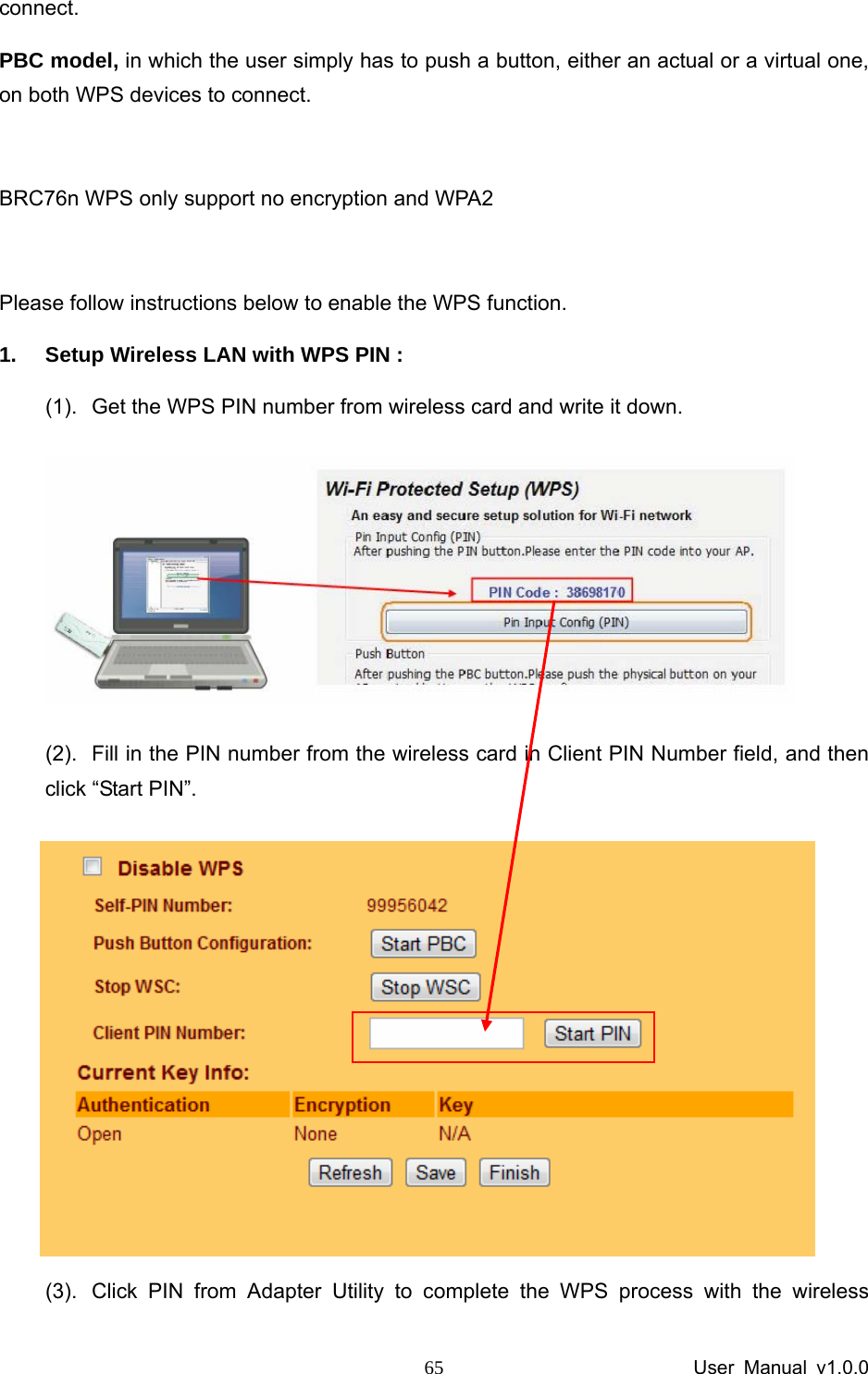                 User Manual v1.0.0 65connect.   PBC model, in which the user simply has to push a button, either an actual or a virtual one, on both WPS devices to connect.  BRC76n WPS only support no encryption and WPA2  Please follow instructions below to enable the WPS function.   1.  Setup Wireless LAN with WPS PIN :   (1).  Get the WPS PIN number from wireless card and write it down.    (2).  Fill in the PIN number from the wireless card in Client PIN Number field, and then click “Start PIN”.  (3).  Click PIN from Adapter Utility to complete the WPS process with the wireless 