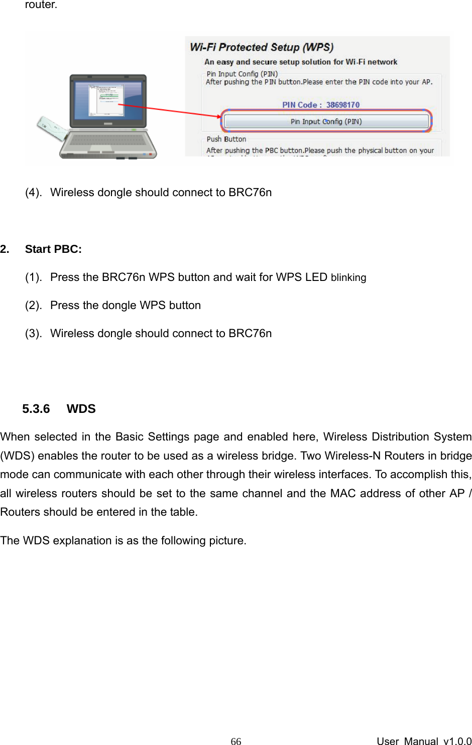                 User Manual v1.0.0 66router.  (4).  Wireless dongle should connect to BRC76n  2. Start PBC: (1).  Press the BRC76n WPS button and wait for WPS LED blinking (2).  Press the dongle WPS button (3).  Wireless dongle should connect to BRC76n  5.3.6 WDS When selected in the Basic Settings page and enabled here, Wireless Distribution System (WDS) enables the router to be used as a wireless bridge. Two Wireless-N Routers in bridge mode can communicate with each other through their wireless interfaces. To accomplish this, all wireless routers should be set to the same channel and the MAC address of other AP / Routers should be entered in the table.   The WDS explanation is as the following picture.    