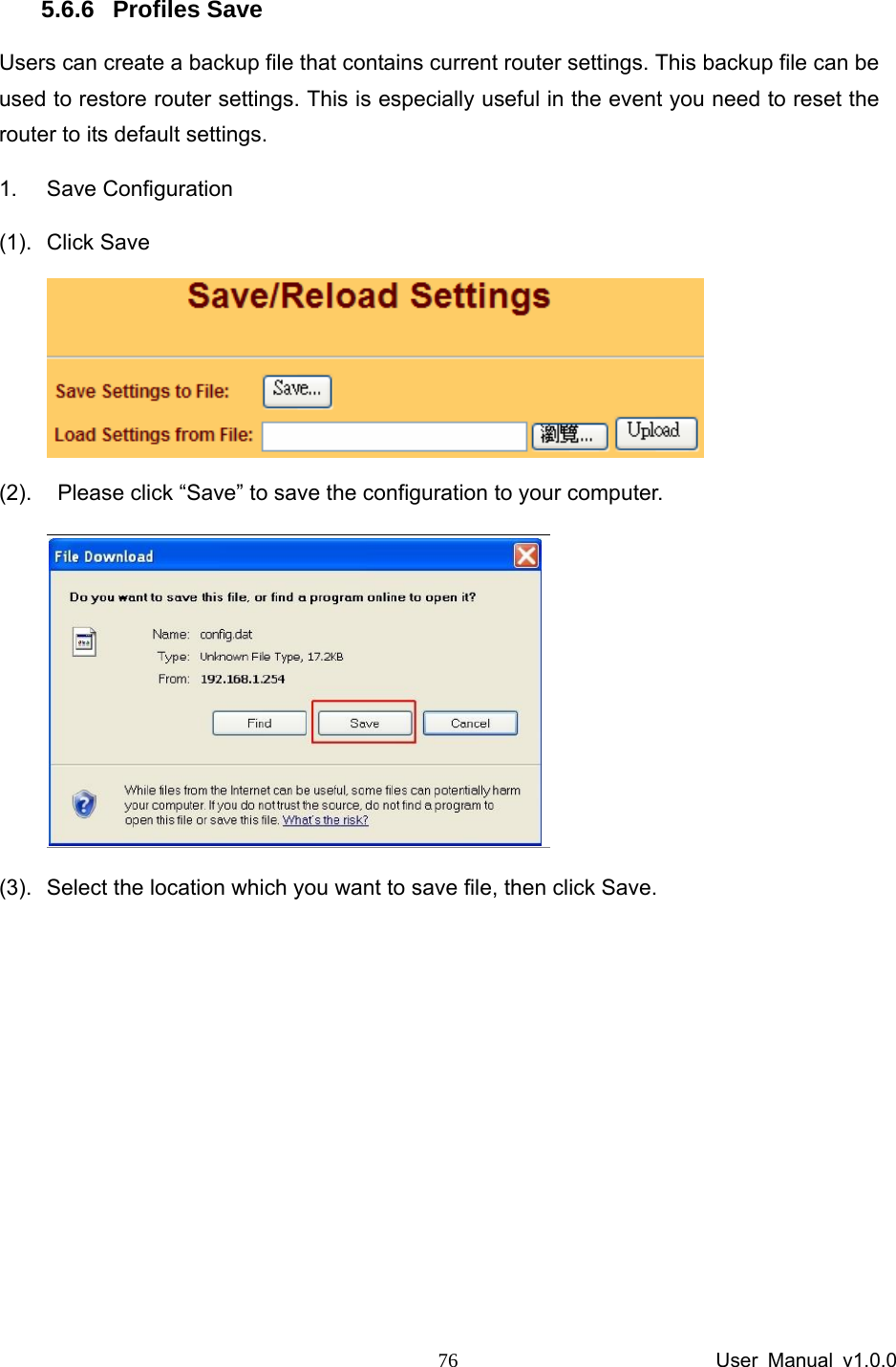                 User Manual v1.0.0 76 5.6.6 Profiles Save Users can create a backup file that contains current router settings. This backup file can be used to restore router settings. This is especially useful in the event you need to reset the router to its default settings. 1. Save Configuration  (1). Click Save  (2).    Please click “Save” to save the configuration to your computer.     (3).  Select the location which you want to save file, then click Save.       