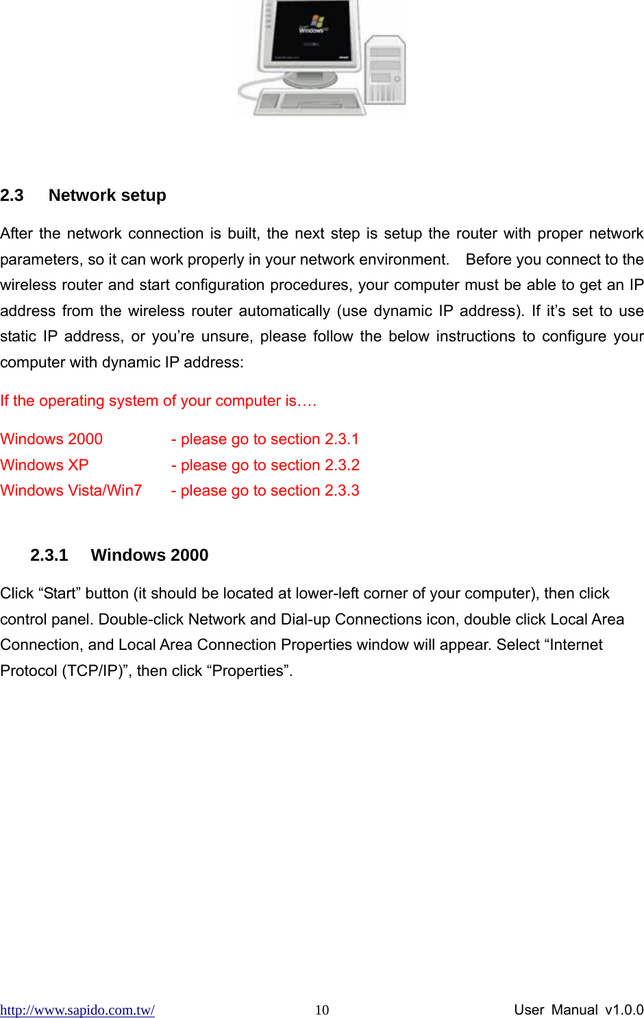 http://www.sapido.com.tw/                User Manual v1.0.0 10                    2.3 Network setup After the network connection is built, the next step is setup the router with proper network parameters, so it can work properly in your network environment.    Before you connect to the wireless router and start configuration procedures, your computer must be able to get an IP address from the wireless router automatically (use dynamic IP address). If it’s set to use static IP address, or you’re unsure, please follow the below instructions to configure your computer with dynamic IP address:   If the operating system of your computer is…. Windows 2000    - please go to section 2.3.1   Windows XP      - please go to section 2.3.2   Windows Vista/Win7  - please go to section 2.3.3  2.3.1 Windows 2000 Click “Start” button (it should be located at lower-left corner of your computer), then click control panel. Double-click Network and Dial-up Connections icon, double click Local Area Connection, and Local Area Connection Properties window will appear. Select “Internet Protocol (TCP/IP)”, then click “Properties”.   