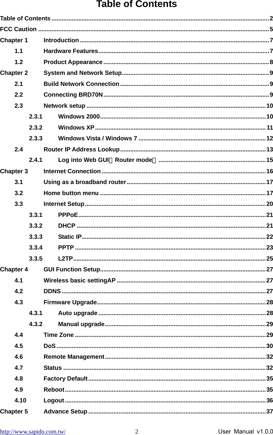 http://www.sapido.com.tw/                User Manual v1.0.0 2Table of Contents Table of Contents ..................................................................................................................................2 FCC Caution ..........................................................................................................................................5 Chapter 1 Introduction .................................................................................................................7 1.1 Hardware Features......................................................................................................7 1.2 Product Appearance...................................................................................................8 Chapter 2 System and Network Setup........................................................................................9 2.1 Build Network Connection.........................................................................................9 2.2 Connecting BRD70N...................................................................................................9 2.3 Network setup ...........................................................................................................10 2.3.1 Windows 2000...................................................................................................10 2.3.2 Windows XP......................................................................................................11 2.3.3 Windows Vista / Windows 7 ............................................................................12 2.4 Router IP Address Lookup.......................................................................................13 2.4.1 Log into Web GUI（Router mode）................................................................15 Chapter 3 Internet Connection..................................................................................................16 3.1 Using as a broadband router...................................................................................17 3.2 Home button menu ...................................................................................................17 3.3 Internet Setup............................................................................................................20 3.3.1 PPPoE................................................................................................................21 3.3.2 DHCP .................................................................................................................21 3.3.3 Static IP..............................................................................................................22 3.3.4 PPTP ..................................................................................................................23 3.3.5 L2TP...................................................................................................................25 Chapter 4 GUI Function Setup...................................................................................................27 4.1 Wireless basic settingAP .........................................................................................27 4.2 DDNS..........................................................................................................................27 4.3 Firmware Upgrade.....................................................................................................28 4.3.1 Auto upgrade....................................................................................................28 4.3.2 Manual upgrade................................................................................................29 4.4 Time Zone ..................................................................................................................29 4.5 DoS.............................................................................................................................30 4.6 Remote Management................................................................................................32 4.7 Status .........................................................................................................................32 4.8 Factory Default..........................................................................................................35 4.9 Reboot........................................................................................................................35 4.10 Logout........................................................................................................................36 Chapter 5 Advance Setup ..........................................................................................................37 