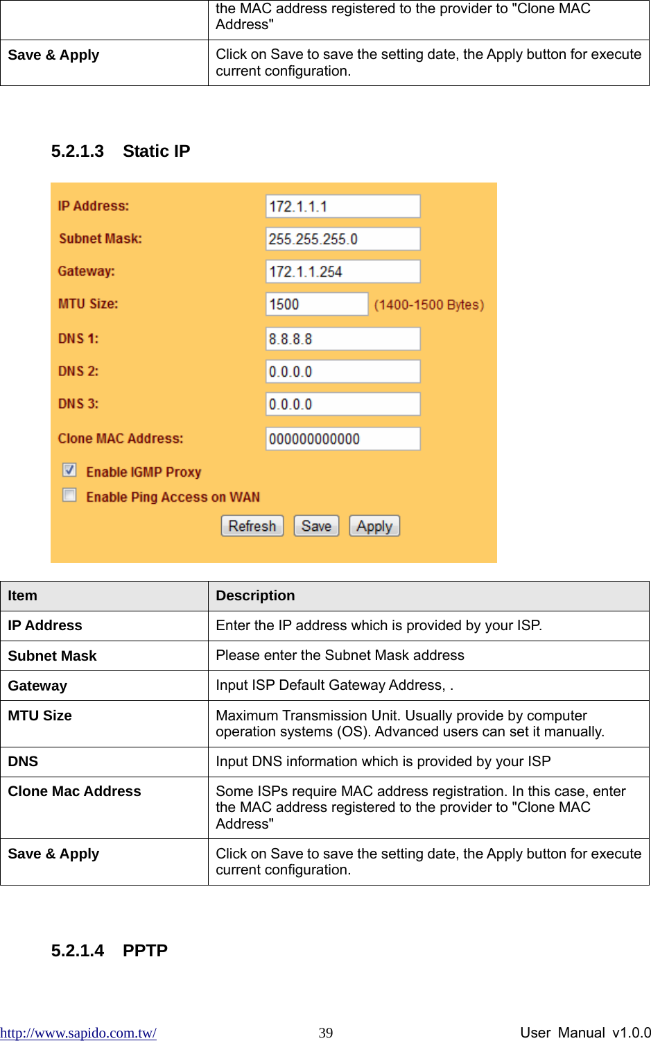 http://www.sapido.com.tw/                User Manual v1.0.0 39the MAC address registered to the provider to &quot;Clone MAC Address&quot; Save &amp; Apply  Click on Save to save the setting date, the Apply button for execute current configuration.  5.2.1.3 Static IP  Item  Description IP Address  Enter the IP address which is provided by your ISP.     Subnet Mask  Please enter the Subnet Mask address Gateway  Input ISP Default Gateway Address, . MTU Size  Maximum Transmission Unit. Usually provide by computer operation systems (OS). Advanced users can set it manually. DNS   Input DNS information which is provided by your ISP Clone Mac Address  Some ISPs require MAC address registration. In this case, enter the MAC address registered to the provider to &quot;Clone MAC Address&quot; Save &amp; Apply  Click on Save to save the setting date, the Apply button for execute current configuration.  5.2.1.4 PPTP 