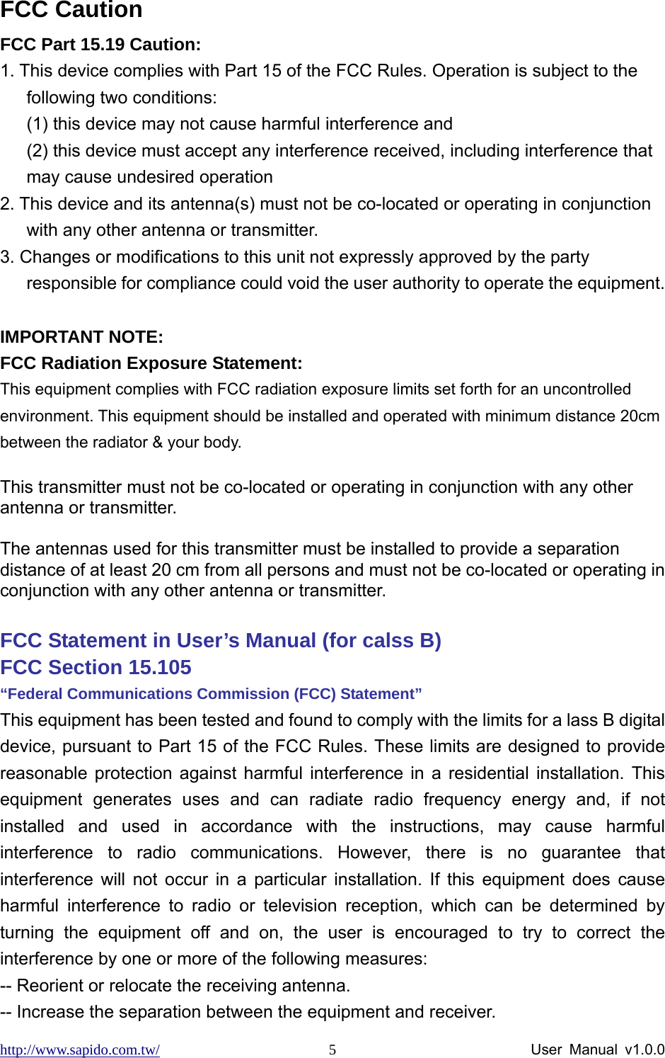 http://www.sapido.com.tw/                User Manual v1.0.0 5FCC Caution FCC Part 15.19 Caution: 1. This device complies with Part 15 of the FCC Rules. Operation is subject to the following two conditions:   (1) this device may not cause harmful interference and   (2) this device must accept any interference received, including interference that may cause undesired operation 2. This device and its antenna(s) must not be co-located or operating in conjunction with any other antenna or transmitter. 3. Changes or modifications to this unit not expressly approved by the party responsible for compliance could void the user authority to operate the equipment.  IMPORTANT NOTE: FCC Radiation Exposure Statement: This equipment complies with FCC radiation exposure limits set forth for an uncontrolled environment. This equipment should be installed and operated with minimum distance 20cm between the radiator &amp; your body.  This transmitter must not be co-located or operating in conjunction with any other antenna or transmitter.  The antennas used for this transmitter must be installed to provide a separation distance of at least 20 cm from all persons and must not be co-located or operating in conjunction with any other antenna or transmitter.  FCC Statement in User’s Manual (for calss B)       FCC Section 15.105     “Federal Communications Commission (FCC) Statement” This equipment has been tested and found to comply with the limits for a lass B digital device, pursuant to Part 15 of the FCC Rules. These limits are designed to provide reasonable protection against harmful interference in a residential installation. This equipment generates uses and can radiate radio frequency energy and, if not installed and used in accordance with the instructions, may cause harmful interference to radio communications. However, there is no guarantee that interference will not occur in a particular installation. If this equipment does cause harmful interference to radio or television reception, which can be determined by turning the equipment off and on, the user is encouraged to try to correct the interference by one or more of the following measures: -- Reorient or relocate the receiving antenna. -- Increase the separation between the equipment and receiver.   
