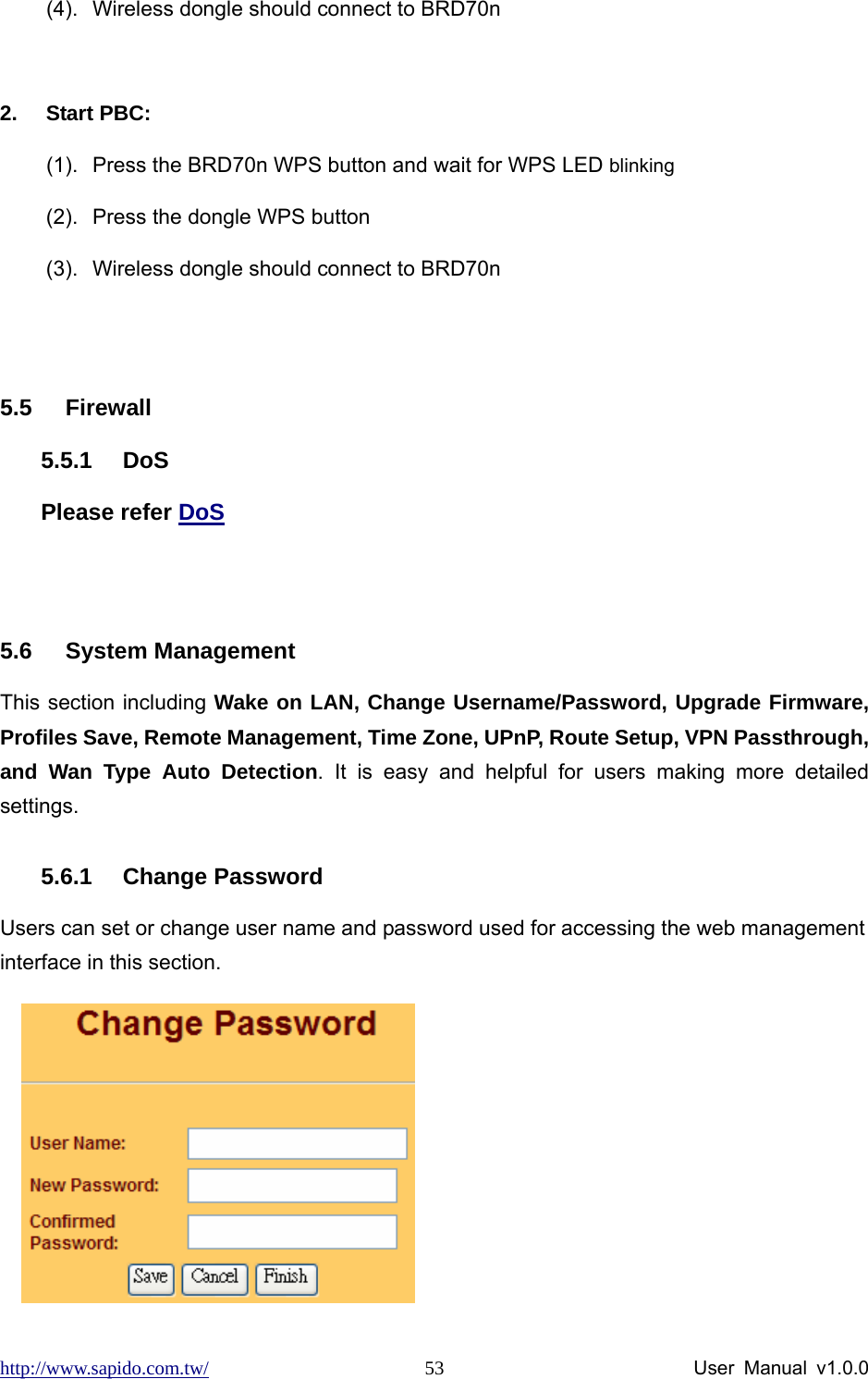 http://www.sapido.com.tw/                User Manual v1.0.0 53(4).  Wireless dongle should connect to BRD70n  2. Start PBC: (1).  Press the BRD70n WPS button and wait for WPS LED blinking (2).  Press the dongle WPS button (3).  Wireless dongle should connect to BRD70n  5.5 Firewall 5.5.1 DoS Please refer DoS  5.6 System Management This section including Wake on LAN, Change Username/Password, Upgrade Firmware,  Profiles Save, Remote Management, Time Zone, UPnP, Route Setup, VPN Passthrough, and Wan Type Auto Detection. It is easy and helpful for users making more detailed settings.  5.6.1 Change Password Users can set or change user name and password used for accessing the web management interface in this section.     