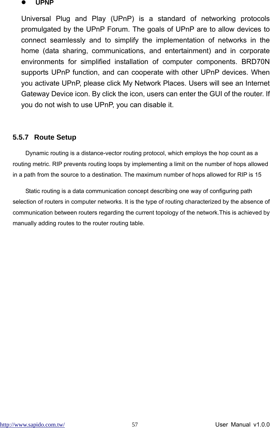 http://www.sapido.com.tw/                User Manual v1.0.0 57z UPNP Universal Plug and Play (UPnP) is a standard of networking protocols promulgated by the UPnP Forum. The goals of UPnP are to allow devices to connect seamlessly and to simplify the implementation of networks in the home (data sharing, communications, and entertainment) and in corporate environments for simplified installation of computer components. BRD70N supports UPnP function, and can cooperate with other UPnP devices. When you activate UPnP, please click My Network Places. Users will see an Internet Gateway Device icon. By click the icon, users can enter the GUI of the router. If you do not wish to use UPnP, you can disable it.      5.5.7 Route Setup Dynamic routing is a distance-vector routing protocol, which employs the hop count as a routing metric. RIP prevents routing loops by implementing a limit on the number of hops allowed in a path from the source to a destination. The maximum number of hops allowed for RIP is 15 Static routing is a data communication concept describing one way of configuring path selection of routers in computer networks. It is the type of routing characterized by the absence of communication between routers regarding the current topology of the network.This is achieved by manually adding routes to the router routing table. 