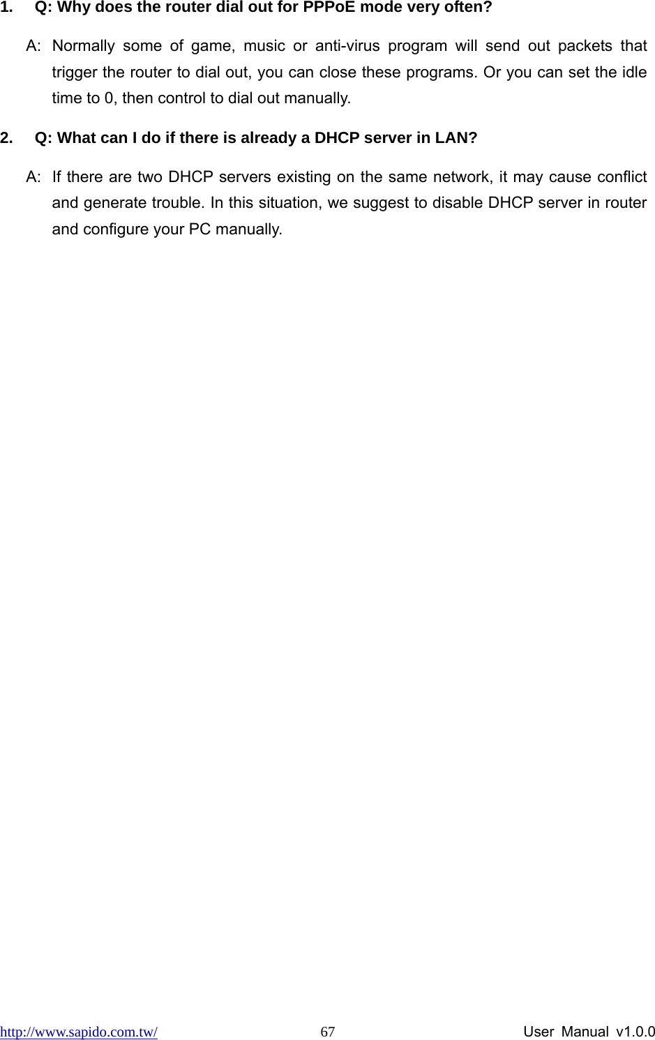 http://www.sapido.com.tw/                User Manual v1.0.0 671.  Q: Why does the router dial out for PPPoE mode very often? A:  Normally some of game, music or anti-virus program will send out packets that trigger the router to dial out, you can close these programs. Or you can set the idle time to 0, then control to dial out manually. 2.  Q: What can I do if there is already a DHCP server in LAN? A:  If there are two DHCP servers existing on the same network, it may cause conflict and generate trouble. In this situation, we suggest to disable DHCP server in router and configure your PC manually. 