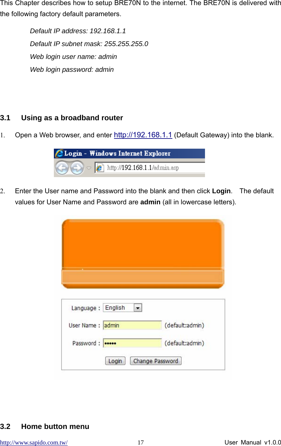 http://www.sapido.com.tw/                User Manual v1.0.0 17This Chapter describes how to setup BRE70N to the internet. The BRE70N is delivered with the following factory default parameters. Default IP address: 192.168.1.1   Default IP subnet mask: 255.255.255.0 Web login user name: admin Web login password: admin   3.1  Using as a broadband router 1.  Open a Web browser, and enter http://192.168.1.1 (Default Gateway) into the blank.             2.  Enter the User name and Password into the blank and then click Login.  The default values for User Name and Password are admin (all in lowercase letters).            3.2  Home button menu     