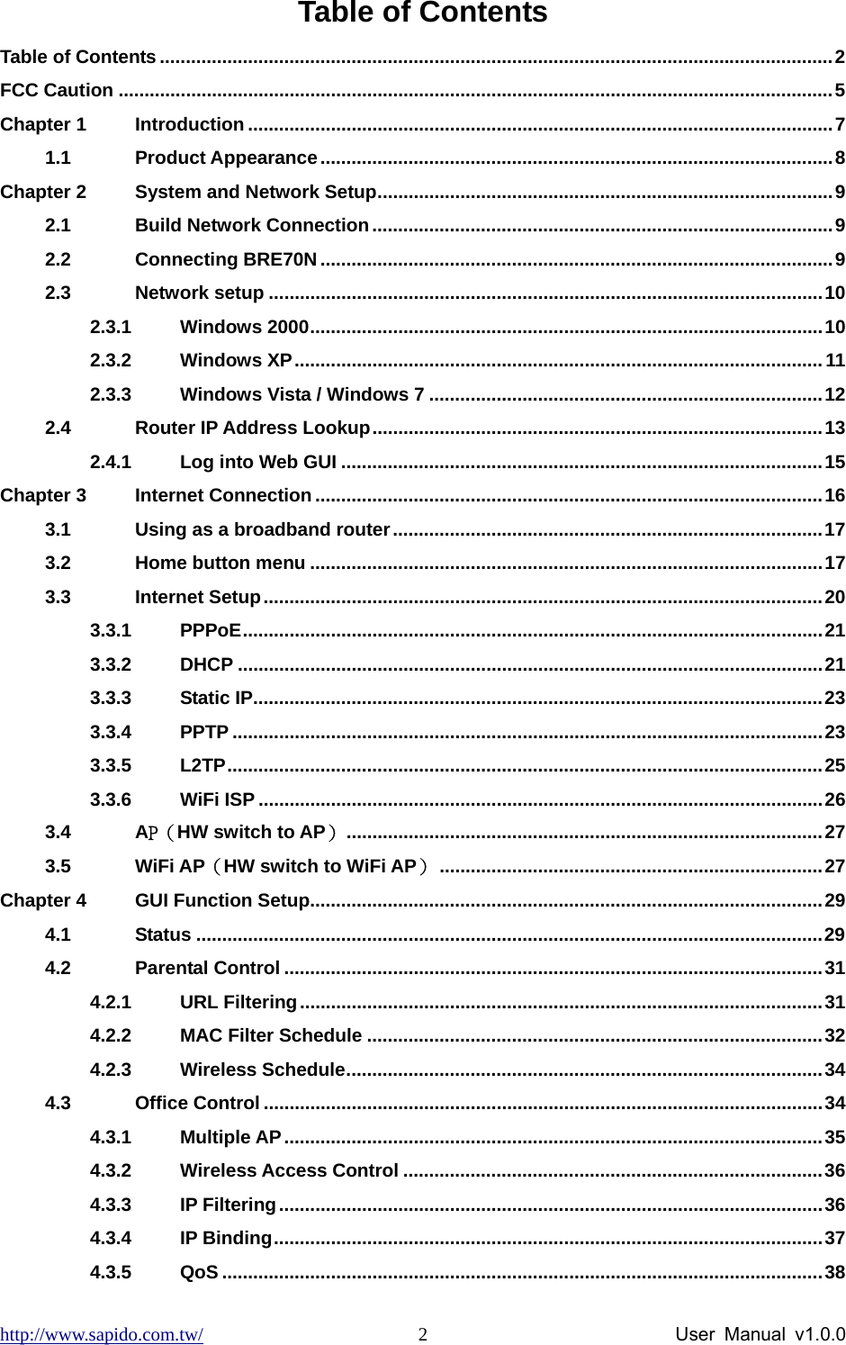 http://www.sapido.com.tw/                User Manual v1.0.0 2Table of Contents Table of Contents ..................................................................................................................................2 FCC Caution ..........................................................................................................................................5 Chapter 1 Introduction .................................................................................................................7 1.1 Product Appearance...................................................................................................8 Chapter 2 System and Network Setup........................................................................................9 2.1 Build Network Connection.........................................................................................9 2.2 Connecting BRE70N...................................................................................................9 2.3 Network setup ...........................................................................................................10 2.3.1 Windows 2000...................................................................................................10 2.3.2 Windows XP......................................................................................................11 2.3.3 Windows Vista / Windows 7 ............................................................................12 2.4 Router IP Address Lookup.......................................................................................13 2.4.1 Log into Web GUI .............................................................................................15 Chapter 3 Internet Connection..................................................................................................16 3.1 Using as a broadband router...................................................................................17 3.2 Home button menu ...................................................................................................17 3.3 Internet Setup............................................................................................................20 3.3.1 PPPoE................................................................................................................21 3.3.2 DHCP .................................................................................................................21 3.3.3 Static IP..............................................................................................................23 3.3.4 PPTP ..................................................................................................................23 3.3.5 L2TP...................................................................................................................25 3.3.6 WiFi ISP .............................................................................................................26 3.4 AP（HW switch to AP）............................................................................................27 3.5 WiFi AP（HW switch to WiFi AP）..........................................................................27 Chapter 4 GUI Function Setup...................................................................................................29 4.1 Status .........................................................................................................................29 4.2 Parental Control ........................................................................................................31 4.2.1 URL Filtering.....................................................................................................31 4.2.2 MAC Filter Schedule ........................................................................................32 4.2.3 Wireless Schedule............................................................................................34 4.3 Office Control ............................................................................................................34 4.3.1 Multiple AP........................................................................................................35 4.3.2 Wireless Access Control .................................................................................36 4.3.3 IP Filtering.........................................................................................................36 4.3.4 IP Binding..........................................................................................................37 4.3.5 QoS ....................................................................................................................38 