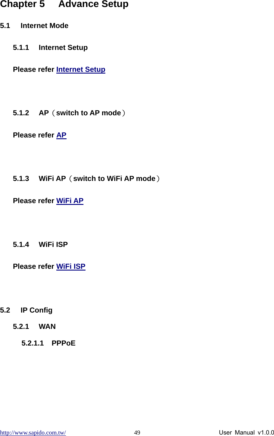 http://www.sapido.com.tw/                User Manual v1.0.0 49Chapter 5  Advance Setup 5.1 Internet Mode 5.1.1 Internet Setup Please refer Internet Setup  5.1.2 AP（switch to AP mode）  Please refer AP  5.1.3 WiFi AP（switch to WiFi AP mode） Please refer WiFi AP  5.1.4 WiFi ISP Please refer WiFi ISP  5.2 IP Config 5.2.1 WAN 5.2.1.1 PPPoE 