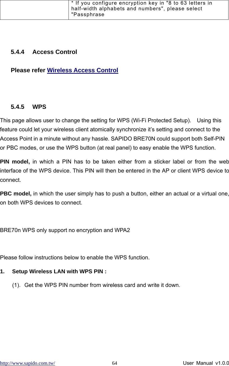 http://www.sapido.com.tw/                User Manual v1.0.0 64* If you configure encryption key in &quot;8 to 63 letters in half-width alphabets and numbers&quot;, please select &quot;Passphrase  5.4.4 Access Control Please refer Wireless Access Control  5.4.5 WPS This page allows user to change the setting for WPS (Wi-Fi Protected Setup).    Using this feature could let your wireless client atomically synchronize it’s setting and connect to the Access Point in a minute without any hassle. SAPIDO BRE70N could support both Self-PIN or PBC modes, or use the WPS button (at real panel) to easy enable the WPS function.   PIN model, in which a PIN has to be taken either from a sticker label or from the web interface of the WPS device. This PIN will then be entered in the AP or client WPS device to connect.   PBC model, in which the user simply has to push a button, either an actual or a virtual one, on both WPS devices to connect.  BRE70n WPS only support no encryption and WPA2  Please follow instructions below to enable the WPS function.   1.  Setup Wireless LAN with WPS PIN :   (1).  Get the WPS PIN number from wireless card and write it down.   