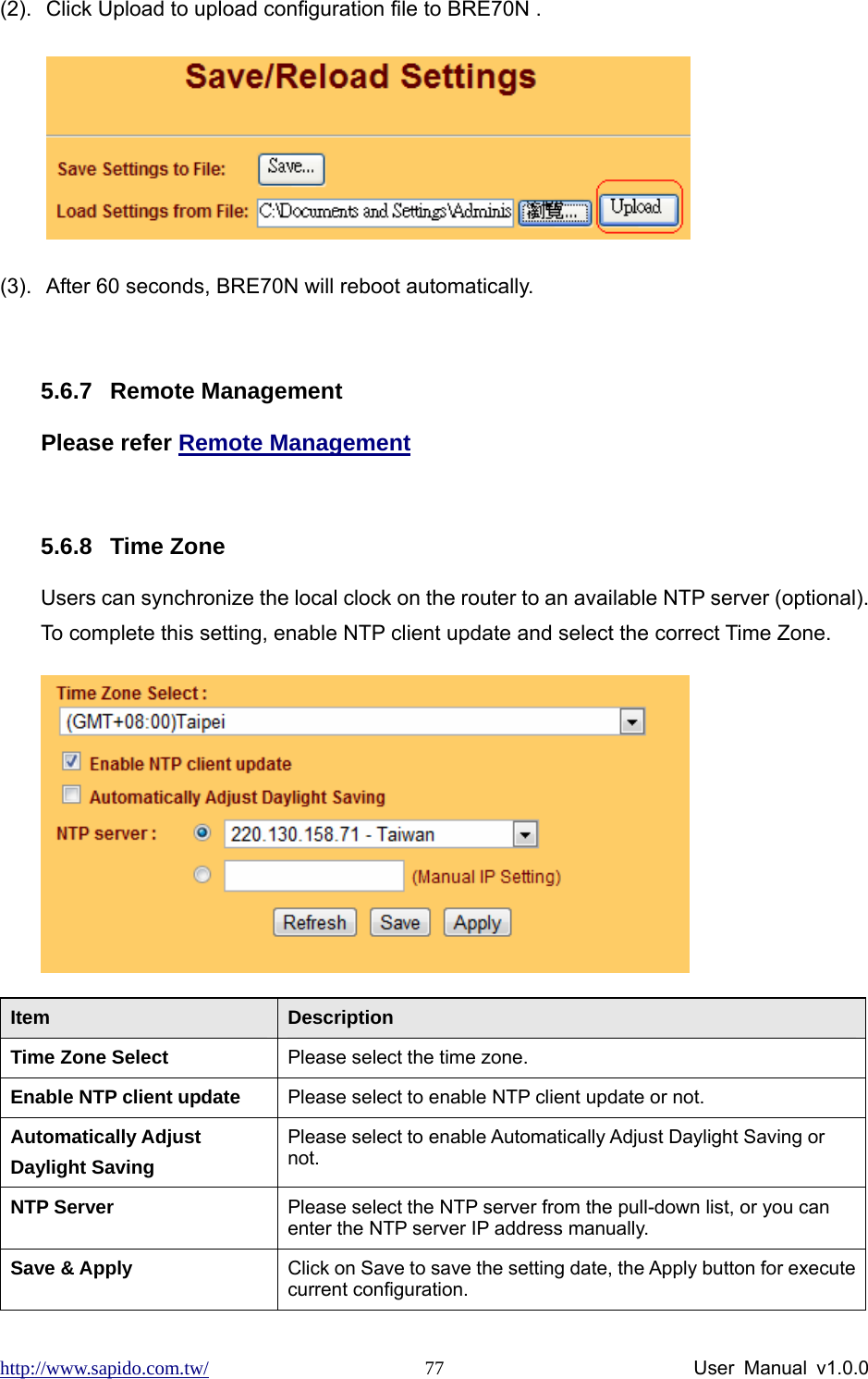 http://www.sapido.com.tw/                User Manual v1.0.0 77(2).  Click Upload to upload configuration file to BRE70N .            (3).  After 60 seconds, BRE70N will reboot automatically.  5.6.7 Remote Management Please refer Remote Management  5.6.8 Time Zone Users can synchronize the local clock on the router to an available NTP server (optional). To complete this setting, enable NTP client update and select the correct Time Zone.  Item  Description Time Zone Select  Please select the time zone. Enable NTP client update  Please select to enable NTP client update or not. Automatically Adjust Daylight Saving Please select to enable Automatically Adjust Daylight Saving or not. NTP Server  Please select the NTP server from the pull-down list, or you can enter the NTP server IP address manually. Save &amp; Apply  Click on Save to save the setting date, the Apply button for execute current configuration. 