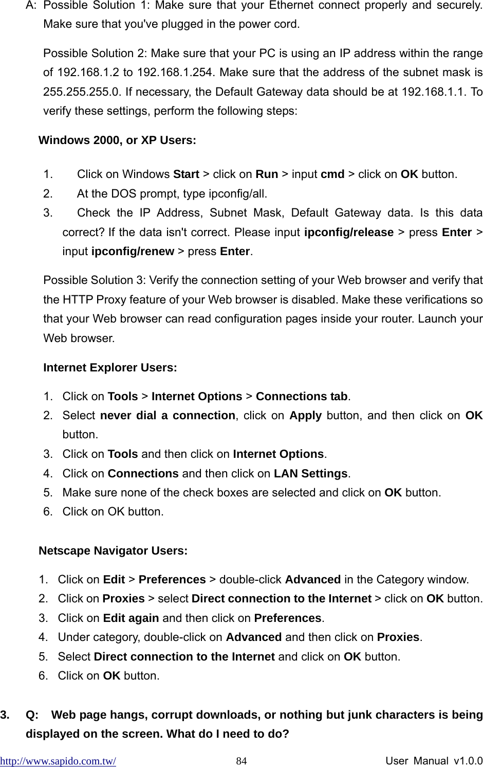 http://www.sapido.com.tw/                User Manual v1.0.0 84A:  Possible Solution 1: Make sure that your Ethernet connect properly and securely. Make sure that you&apos;ve plugged in the power cord.   Possible Solution 2: Make sure that your PC is using an IP address within the range of 192.168.1.2 to 192.168.1.254. Make sure that the address of the subnet mask is 255.255.255.0. If necessary, the Default Gateway data should be at 192.168.1.1. To verify these settings, perform the following steps:   Windows 2000, or XP Users: 1.  Click on Windows Start &gt; click on Run &gt; input cmd &gt; click on OK button. 2.  At the DOS prompt, type ipconfig/all. 3.  Check the IP Address, Subnet Mask, Default Gateway data. Is this data correct? If the data isn&apos;t correct. Please input ipconfig/release &gt; press Enter &gt; input ipconfig/renew &gt; press Enter. Possible Solution 3: Verify the connection setting of your Web browser and verify that the HTTP Proxy feature of your Web browser is disabled. Make these verifications so that your Web browser can read configuration pages inside your router. Launch your Web browser.   Internet Explorer Users: 1. Click on Tools &gt; Internet Options &gt; Connections tab. 2. Select never dial a connection, click on Apply button, and then click on OK button. 3. Click on Tools and then click on Internet Options. 4. Click on Connections and then click on LAN Settings. 5.  Make sure none of the check boxes are selected and click on OK button. 6.  Click on OK button.  Netscape Navigator Users: 1. Click on Edit &gt; Preferences &gt; double-click Advanced in the Category window. 2. Click on Proxies &gt; select Direct connection to the Internet &gt; click on OK button. 3. Click on Edit again and then click on Preferences. 4.  Under category, double-click on Advanced and then click on Proxies. 5. Select Direct connection to the Internet and click on OK button. 6. Click on OK button.  3.  Q:  Web page hangs, corrupt downloads, or nothing but junk characters is being displayed on the screen. What do I need to do? 