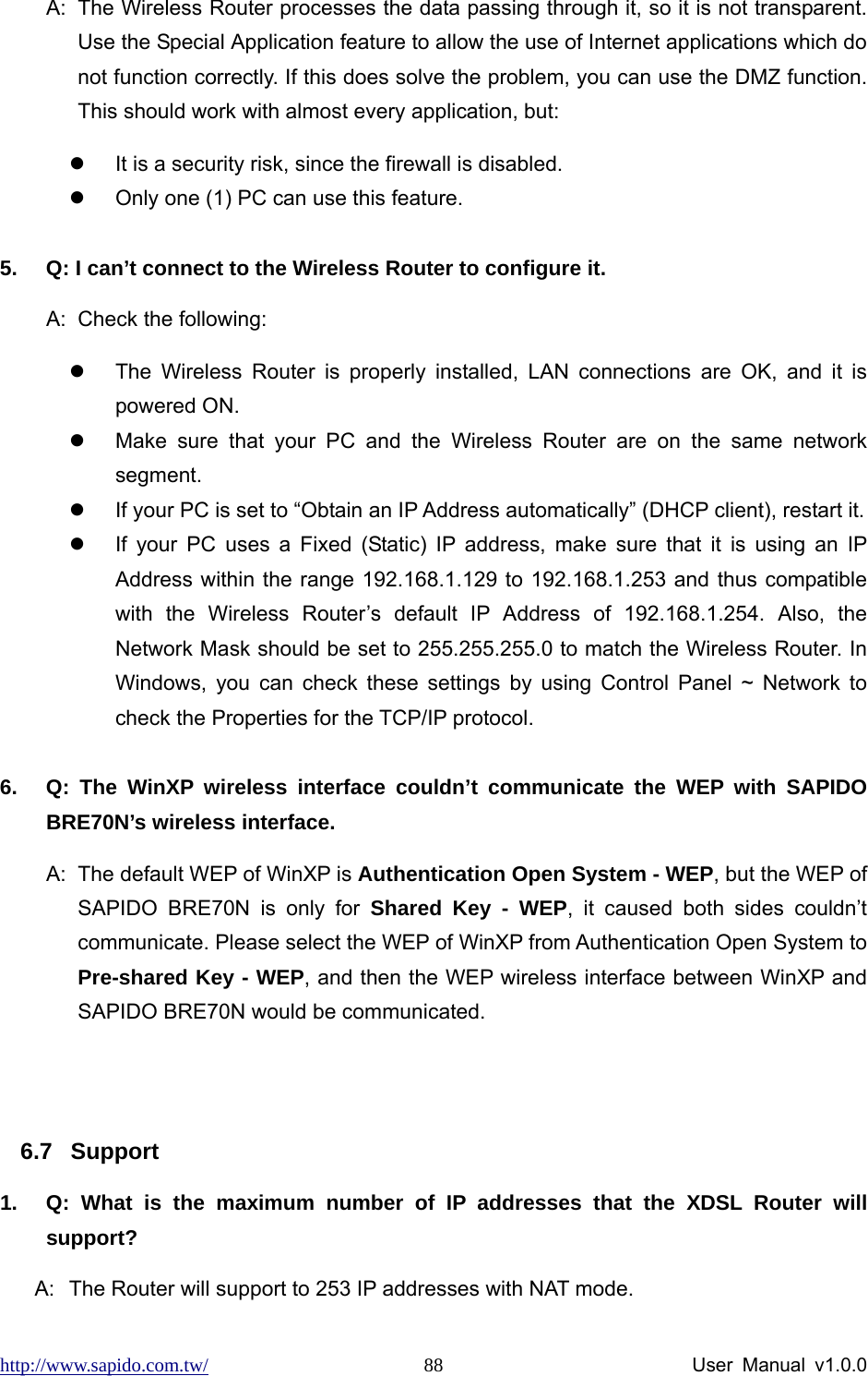 http://www.sapido.com.tw/                User Manual v1.0.0 88A:  The Wireless Router processes the data passing through it, so it is not transparent. Use the Special Application feature to allow the use of Internet applications which do not function correctly. If this does solve the problem, you can use the DMZ function. This should work with almost every application, but: z  It is a security risk, since the firewall is disabled. z  Only one (1) PC can use this feature.  5.  Q: I can’t connect to the Wireless Router to configure it. A:  Check the following: z  The Wireless Router is properly installed, LAN connections are OK, and it is powered ON. z  Make sure that your PC and the Wireless Router are on the same network segment. z  If your PC is set to “Obtain an IP Address automatically” (DHCP client), restart it.   z  If your PC uses a Fixed (Static) IP address, make sure that it is using an IP Address within the range 192.168.1.129 to 192.168.1.253 and thus compatible with the Wireless Router’s default IP Address of 192.168.1.254. Also, the Network Mask should be set to 255.255.255.0 to match the Wireless Router. In Windows, you can check these settings by using Control Panel ~ Network to check the Properties for the TCP/IP protocol.  6.  Q: The WinXP wireless interface couldn’t communicate the WEP with SAPIDO BRE70N’s wireless interface. A:  The default WEP of WinXP is Authentication Open System - WEP, but the WEP of SAPIDO BRE70N is only for Shared Key - WEP, it caused both sides couldn’t communicate. Please select the WEP of WinXP from Authentication Open System to Pre-shared Key - WEP, and then the WEP wireless interface between WinXP and SAPIDO BRE70N would be communicated.  6.7 Support 1.  Q: What is the maximum number of IP addresses that the XDSL Router will support? A:  The Router will support to 253 IP addresses with NAT mode. 