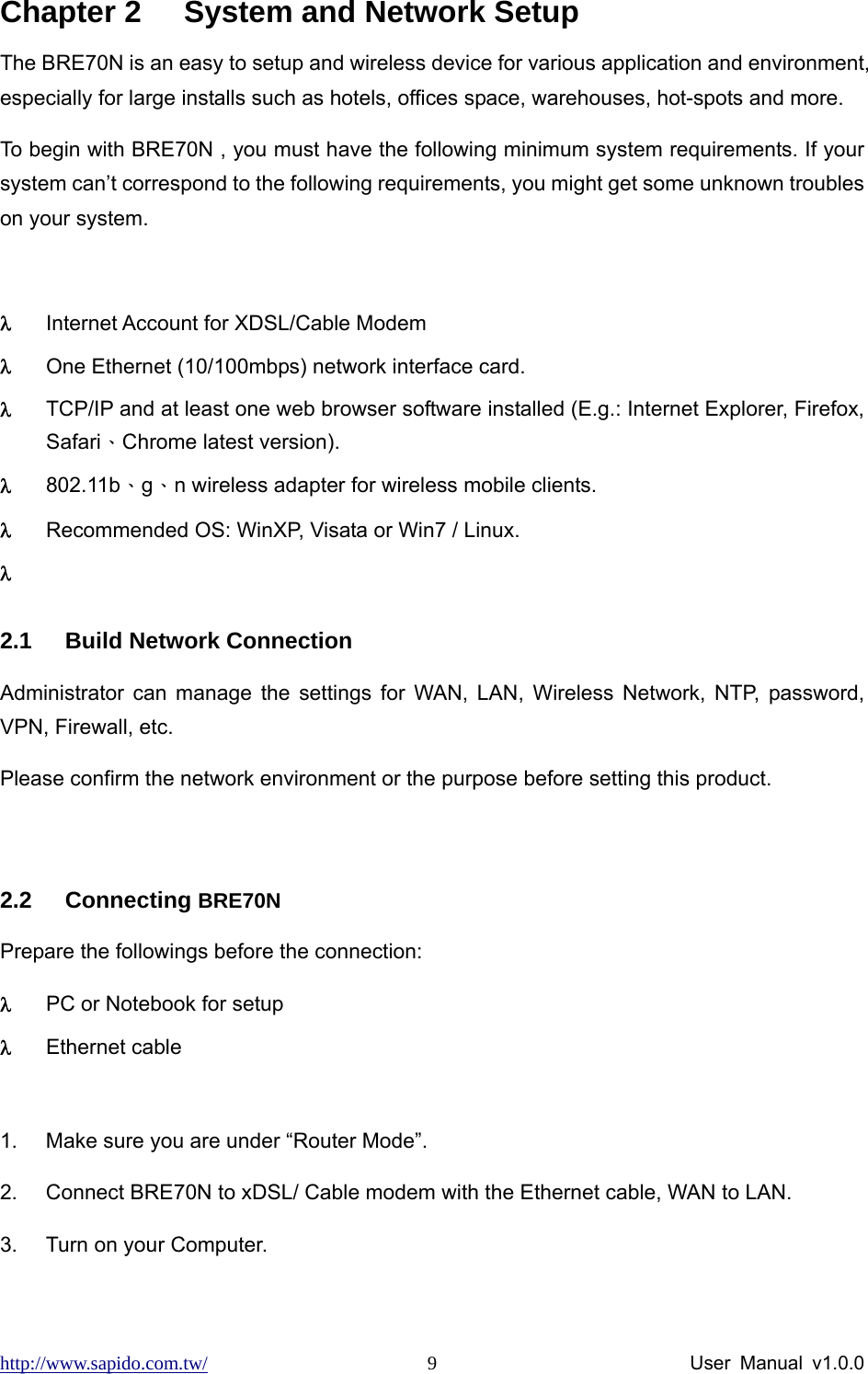 http://www.sapido.com.tw/                User Manual v1.0.0 9Chapter 2  System and Network Setup The BRE70N is an easy to setup and wireless device for various application and environment, especially for large installs such as hotels, offices space, warehouses, hot-spots and more. To begin with BRE70N , you must have the following minimum system requirements. If your system can’t correspond to the following requirements, you might get some unknown troubles on your system.  λ Internet Account for XDSL/Cable Modem λ One Ethernet (10/100mbps) network interface card. λ TCP/IP and at least one web browser software installed (E.g.: Internet Explorer, Firefox, Safari、Chrome latest version). λ 802.11b、g、n wireless adapter for wireless mobile clients. λ Recommended OS: WinXP, Visata or Win7 / Linux. λ  2.1  Build Network Connection Administrator can manage the settings for WAN, LAN, Wireless Network, NTP, password, VPN, Firewall, etc.   Please confirm the network environment or the purpose before setting this product.  2.2 Connecting BRE70N   Prepare the followings before the connection: λ PC or Notebook for setup λ Ethernet cable    1.  Make sure you are under “Router Mode”.   2.  Connect BRE70N to xDSL/ Cable modem with the Ethernet cable, WAN to LAN.   3.  Turn on your Computer.   