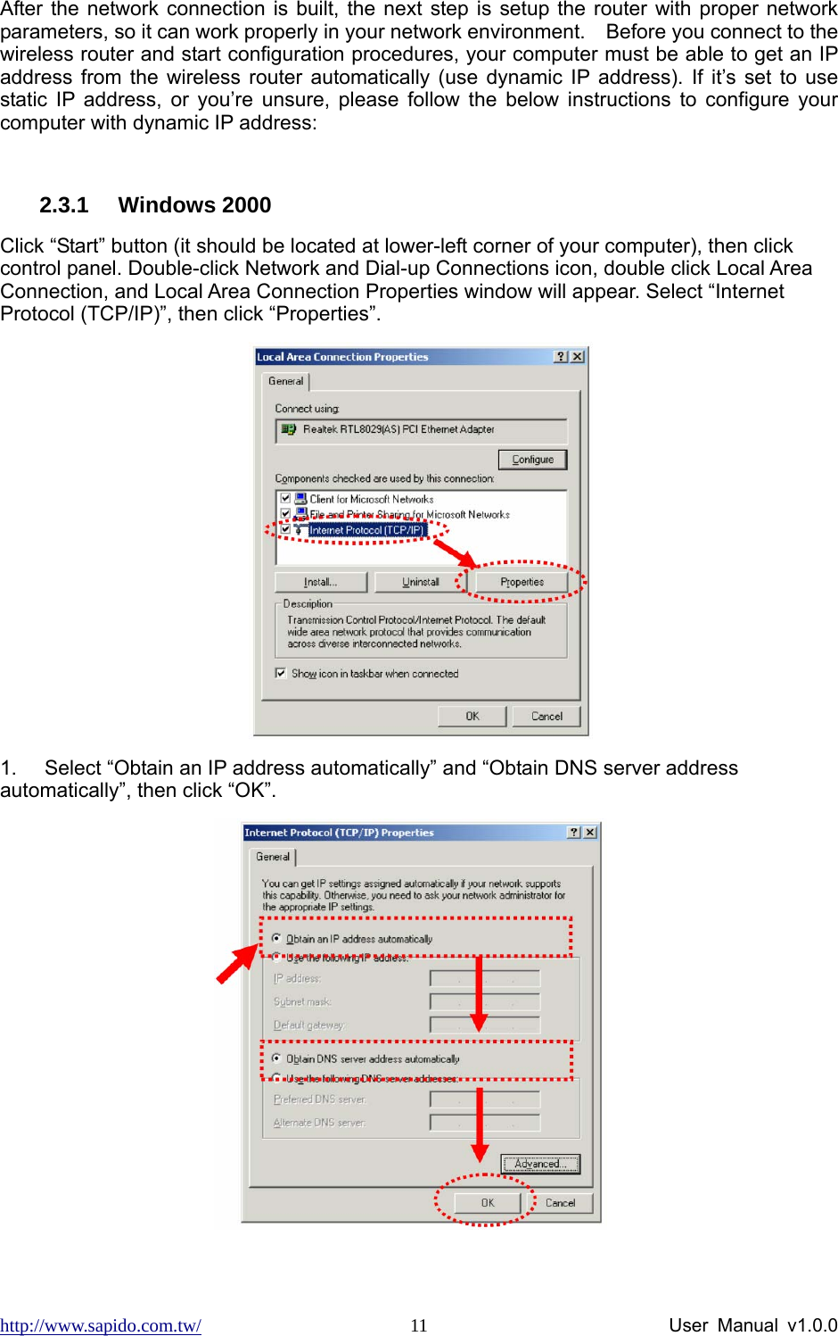 http://www.sapido.com.tw/                User Manual v1.0.0 11After the network connection is built, the next step is setup the router with proper network parameters, so it can work properly in your network environment.    Before you connect to the wireless router and start configuration procedures, your computer must be able to get an IP address from the wireless router automatically (use dynamic IP address). If it’s set to use static IP address, or you’re unsure, please follow the below instructions to configure your computer with dynamic IP address:    2.3.1 Windows 2000 Click “Start” button (it should be located at lower-left corner of your computer), then click control panel. Double-click Network and Dial-up Connections icon, double click Local Area Connection, and Local Area Connection Properties window will appear. Select “Internet Protocol (TCP/IP)”, then click “Properties”.    1.  Select “Obtain an IP address automatically” and “Obtain DNS server address automatically”, then click “OK”.   