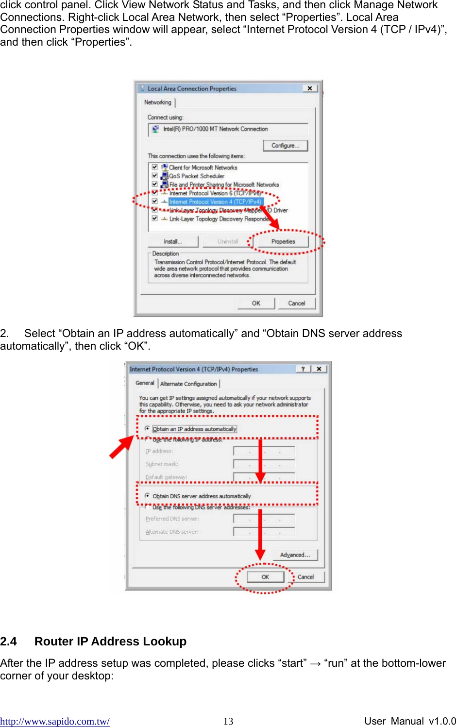 http://www.sapido.com.tw/                User Manual v1.0.0 13click control panel. Click View Network Status and Tasks, and then click Manage Network Connections. Right-click Local Area Network, then select “Properties”. Local Area Connection Properties window will appear, select “Internet Protocol Version 4 (TCP / IPv4)”, and then click “Properties”.   2.  Select “Obtain an IP address automatically” and “Obtain DNS server address automatically”, then click “OK”.   2.4  Router IP Address Lookup     After the IP address setup was completed, please clicks “start” → “run” at the bottom-lower corner of your desktop: 