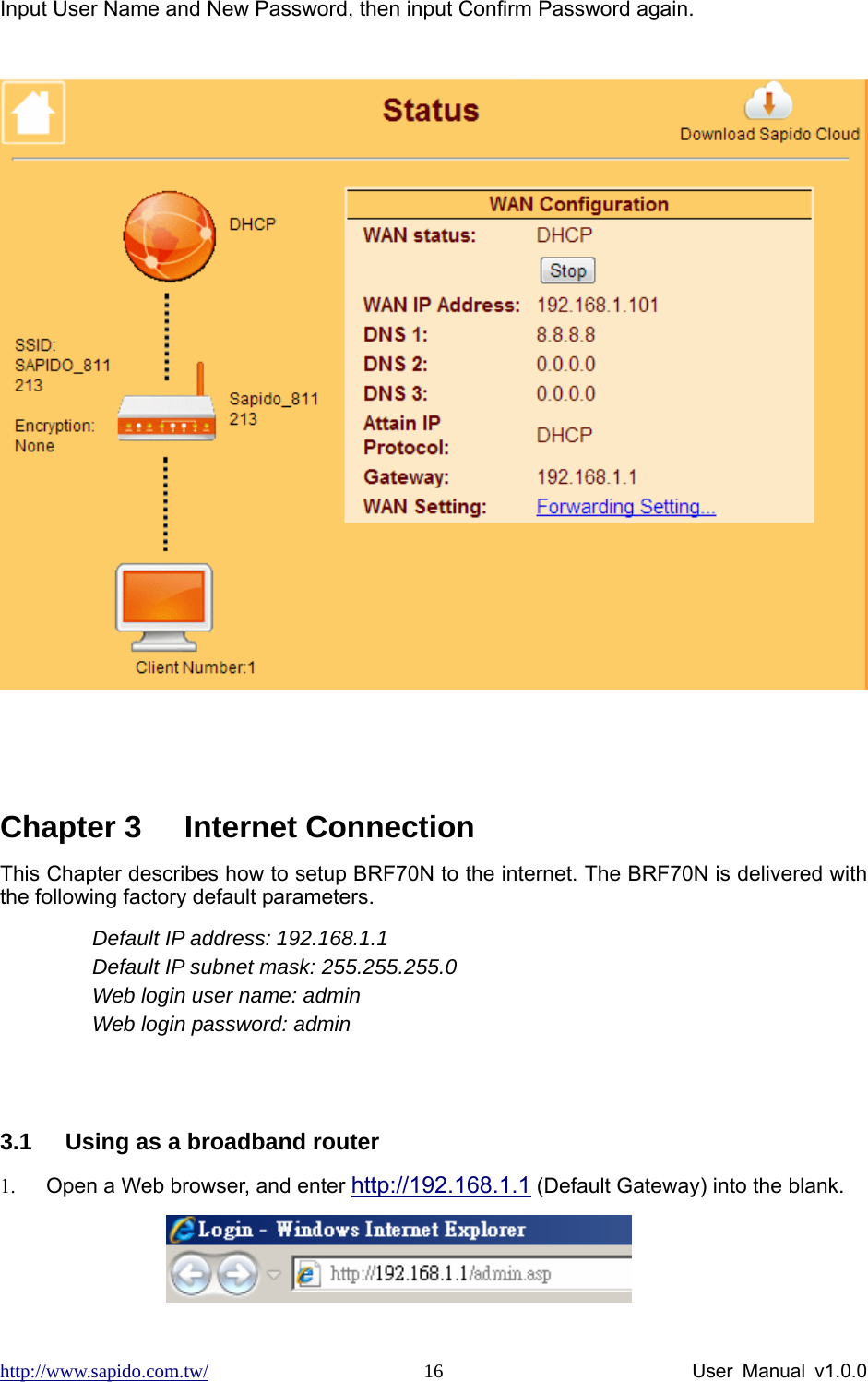 http://www.sapido.com.tw/                User Manual v1.0.0 16Input User Name and New Password, then input Confirm Password again.     Chapter 3  Internet Connection This Chapter describes how to setup BRF70N to the internet. The BRF70N is delivered with the following factory default parameters. Default IP address: 192.168.1.1   Default IP subnet mask: 255.255.255.0 Web login user name: admin Web login password: admin   3.1  Using as a broadband router 1.  Open a Web browser, and enter http://192.168.1.1 (Default Gateway) into the blank.             