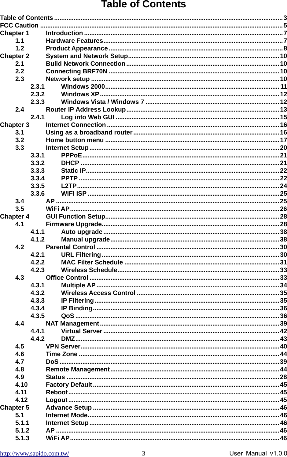 http://www.sapido.com.tw/                User Manual v1.0.0 3Table of Contents Table of Contents ..................................................................................................................................3 FCC Caution ..........................................................................................................................................5 Chapter 1 Introduction .................................................................................................................7 1.1 Hardware Features......................................................................................................7 1.2 Product Appearance...................................................................................................8 Chapter 2 System and Network Setup......................................................................................10 2.1 Build Network Connection.......................................................................................10 2.2 Connecting BRF70N .................................................................................................10 2.3 Network setup ...........................................................................................................10 2.3.1 Windows 2000...................................................................................................11 2.3.2 Windows XP......................................................................................................12 2.3.3 Windows Vista / Windows 7 ............................................................................12 2.4 Router IP Address Lookup.......................................................................................13 2.4.1 Log into Web GUI .............................................................................................15 Chapter 3 Internet Connection..................................................................................................16 3.1 Using as a broadband router...................................................................................16 3.2 Home button menu ...................................................................................................17 3.3 Internet Setup............................................................................................................20 3.3.1 PPPoE................................................................................................................21 3.3.2 DHCP .................................................................................................................21 3.3.3 Static IP..............................................................................................................22 3.3.4 PPTP ..................................................................................................................22 3.3.5 L2TP...................................................................................................................24 3.3.6 WiFi ISP .............................................................................................................25 3.4 AP ...............................................................................................................................25 3.5 WiFi AP.......................................................................................................................26 Chapter 4 GUI Function Setup...................................................................................................28 4.1 Firmware Upgrade.....................................................................................................28 4.1.1 Auto upgrade....................................................................................................38 4.1.2 Manual upgrade................................................................................................38 4.2 Parental Control ........................................................................................................30 4.2.1 URL Filtering.....................................................................................................30 4.2.2 MAC Filter Schedule ........................................................................................31 4.2.3 Wireless Schedule............................................................................................33 4.3 Office Control ............................................................................................................33 4.3.1 Multiple AP........................................................................................................34 4.3.2 Wireless Access Control .................................................................................35 4.3.3 IP Filtering.........................................................................................................35 4.3.4 IP Binding..........................................................................................................36 4.3.5 QoS ....................................................................................................................36 4.4 NAT Management......................................................................................................39 4.4.1 Virtual Server ....................................................................................................42 4.4.2 DMZ....................................................................................................................43 4.5 VPN Server.................................................................................................................40 4.6 Time Zone ..................................................................................................................44 4.7 DoS.............................................................................................................................39 4.8 Remote Management................................................................................................44 4.9 Status .........................................................................................................................28 4.10 Factory Default..........................................................................................................45 4.11 Reboot........................................................................................................................45 4.12 Logout........................................................................................................................45 Chapter 5 Advance Setup ..........................................................................................................46 5.1 Internet Mode.............................................................................................................46 5.1.1 Internet Setup............................................................................................................46 5.1.2 AP ...............................................................................................................................46 5.1.3 WiFi AP.......................................................................................................................46 