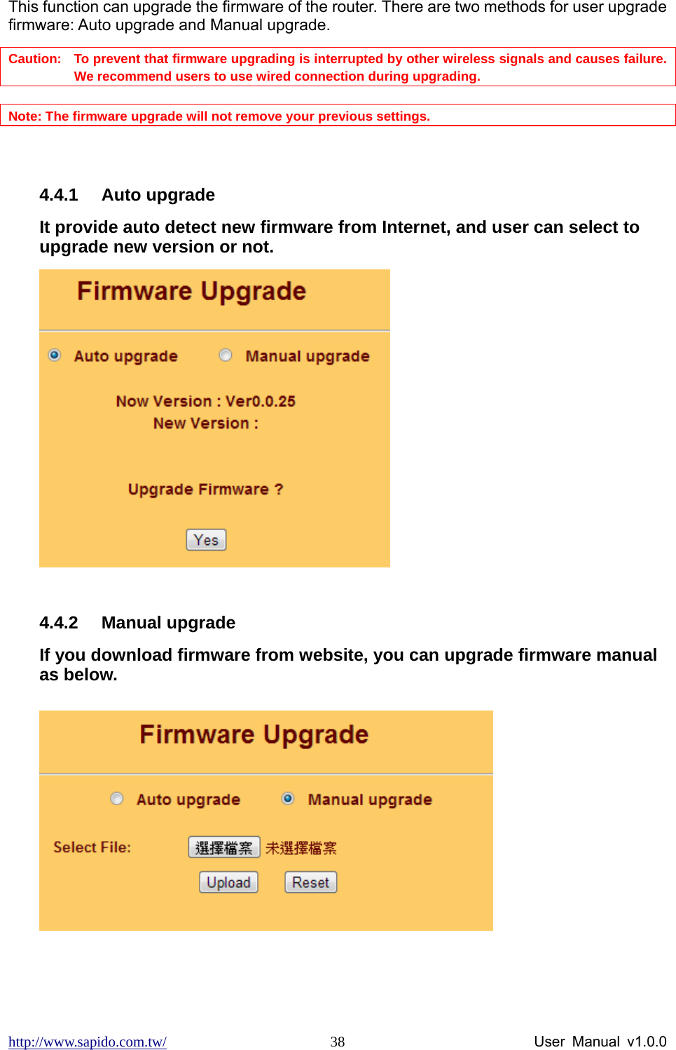 http://www.sapido.com.tw/                User Manual v1.0.0 38This function can upgrade the firmware of the router. There are two methods for user upgrade firmware: Auto upgrade and Manual upgrade. Caution:   To prevent that firmware upgrading is interrupted by other wireless signals and causes failure. We recommend users to use wired connection during upgrading.  Note: The firmware upgrade will not remove your previous settings.  4.4.1 Auto upgrade It provide auto detect new firmware from Internet, and user can select to upgrade new version or not.     4.4.2 Manual upgrade If you download firmware from website, you can upgrade firmware manual as below.   