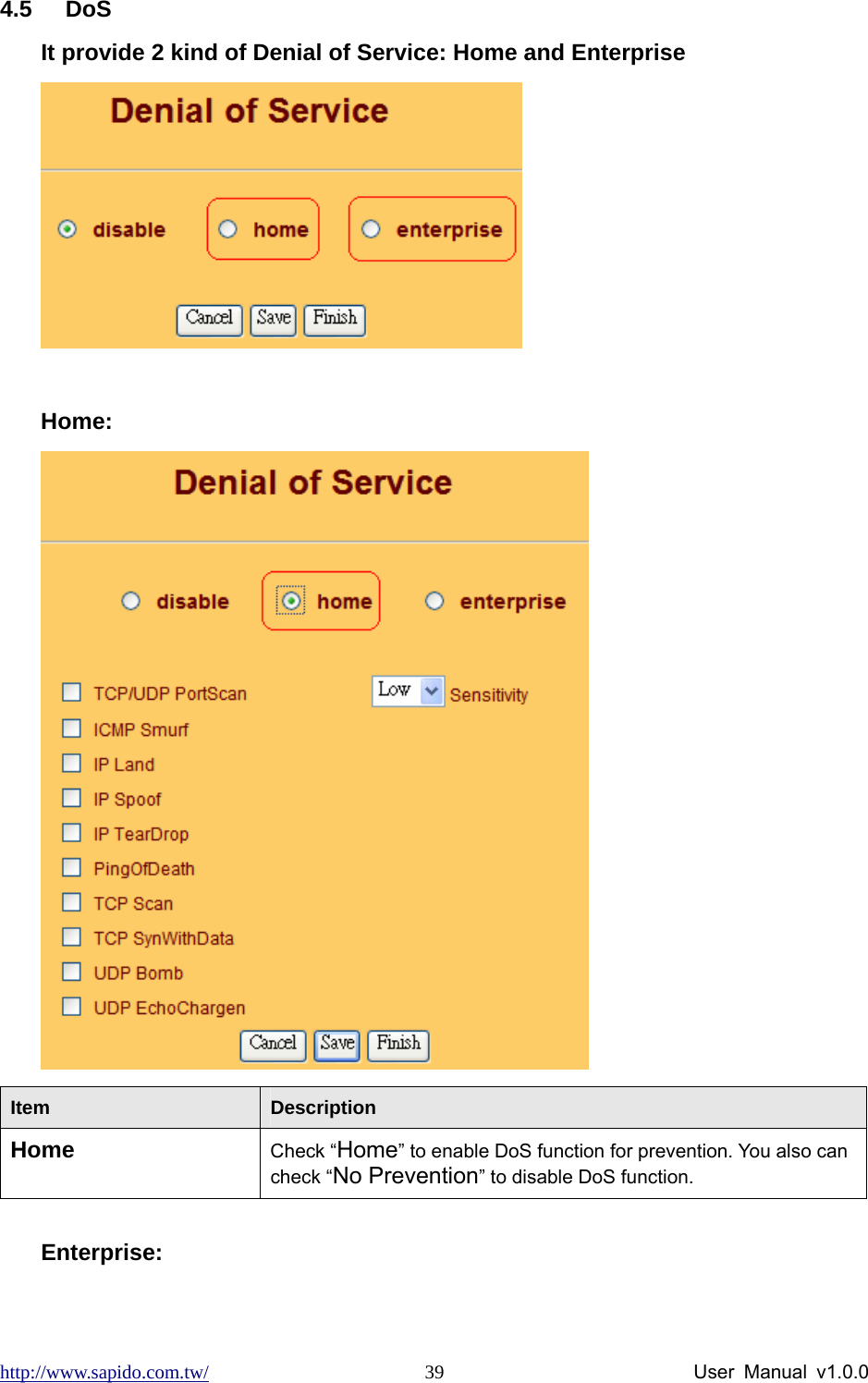 http://www.sapido.com.tw/                User Manual v1.0.0 394.5 DoS It provide 2 kind of Denial of Service: Home and Enterprise   Home:  Item  Description Home Check “Home” to enable DoS function for prevention. You also can check “No Prevention” to disable DoS function.  Enterprise: 