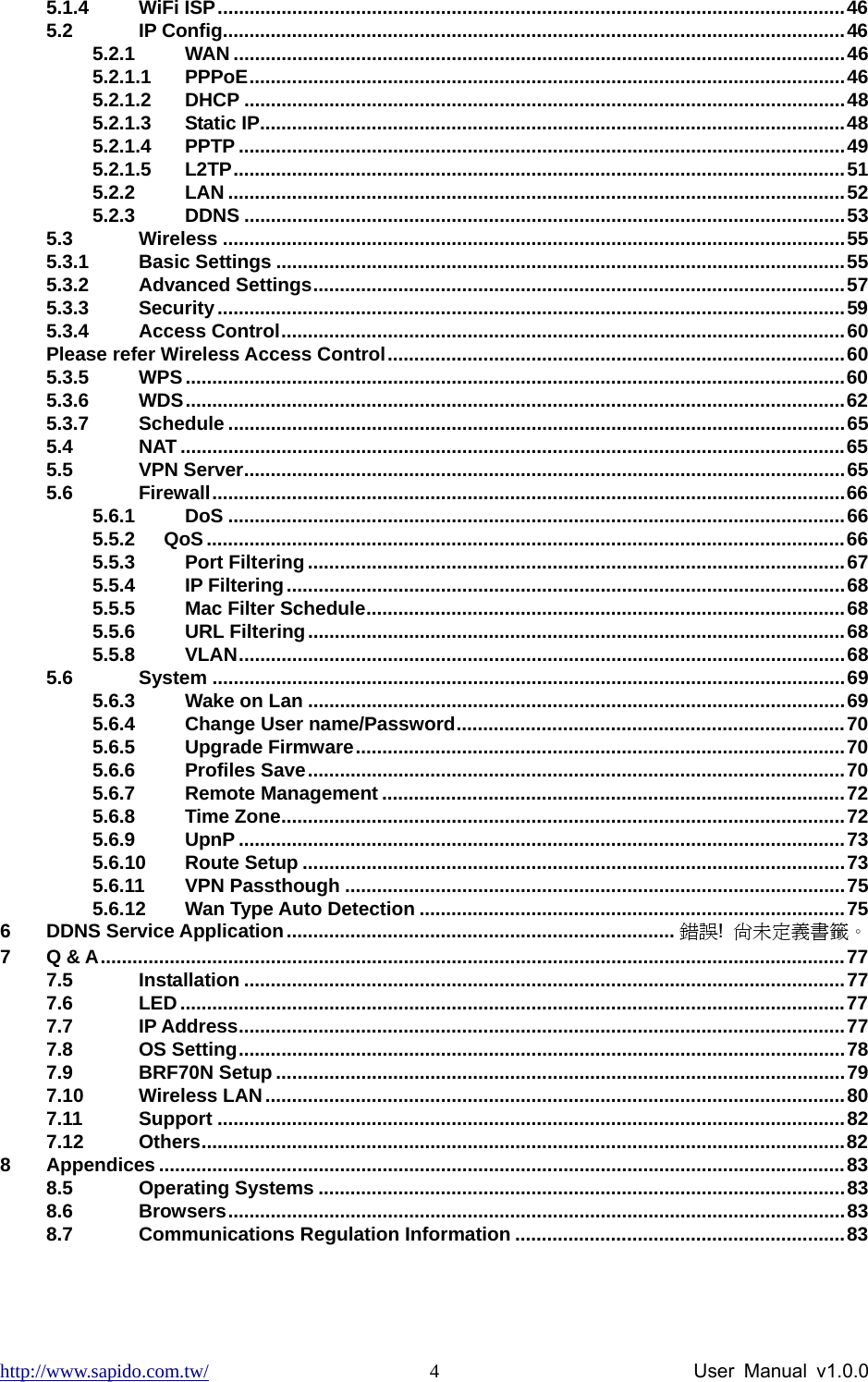 http://www.sapido.com.tw/                User Manual v1.0.0 45.1.4 WiFi ISP......................................................................................................................46 5.2 IP Config.....................................................................................................................46 5.2.1 WAN ...................................................................................................................46 5.2.1.1 PPPoE................................................................................................................46 5.2.1.2 DHCP .................................................................................................................48 5.2.1.3 Static IP..............................................................................................................48 5.2.1.4 PPTP ..................................................................................................................49 5.2.1.5 L2TP...................................................................................................................51 5.2.2 LAN ....................................................................................................................52 5.2.3 DDNS .................................................................................................................53 5.3 Wireless .....................................................................................................................55 5.3.1 Basic Settings ...........................................................................................................55 5.3.2 Advanced Settings....................................................................................................57 5.3.3 Security......................................................................................................................59 5.3.4 Access Control..........................................................................................................60 Please refer Wireless Access Control......................................................................................60 5.3.5 WPS............................................................................................................................60 5.3.6 WDS............................................................................................................................62 5.3.7 Schedule ....................................................................................................................65 5.4 NAT .............................................................................................................................65 5.5 VPN Server.................................................................................................................65 5.6 Firewall.......................................................................................................................66 5.6.1 DoS ....................................................................................................................66 5.5.2   QoS........................................................................................................................66 5.5.3 Port Filtering .....................................................................................................67 5.5.4 IP Filtering.........................................................................................................68 5.5.5 Mac Filter Schedule..........................................................................................68 5.5.6 URL Filtering.....................................................................................................68 5.5.8 VLAN..................................................................................................................68 5.6 System .......................................................................................................................69 5.6.3 Wake on Lan .....................................................................................................69 5.6.4 Change User name/Password.........................................................................70 5.6.5 Upgrade Firmware............................................................................................70 5.6.6 Profiles Save.....................................................................................................70 5.6.7 Remote Management .......................................................................................72 5.6.8 Time Zone..........................................................................................................72 5.6.9 UpnP ..................................................................................................................73 5.6.10 Route Setup ......................................................................................................73 5.6.11 VPN Passthough ..............................................................................................75 5.6.12 Wan Type Auto Detection ................................................................................75 6 DDNS Service Application......................................................................... 錯誤!  尚未定義書籤。 7 Q &amp; A............................................................................................................................................77 7.5 Installation .................................................................................................................77 7.6 LED.............................................................................................................................77 7.7 IP Address..................................................................................................................77 7.8 OS Setting..................................................................................................................78 7.9 BRF70N Setup ...........................................................................................................79 7.10 Wireless LAN.............................................................................................................80 7.11 Support ......................................................................................................................82 7.12 Others.........................................................................................................................82 8 Appendices .................................................................................................................................83 8.5 Operating Systems ...................................................................................................83 8.6 Browsers....................................................................................................................83 8.7 Communications Regulation Information ..............................................................83 