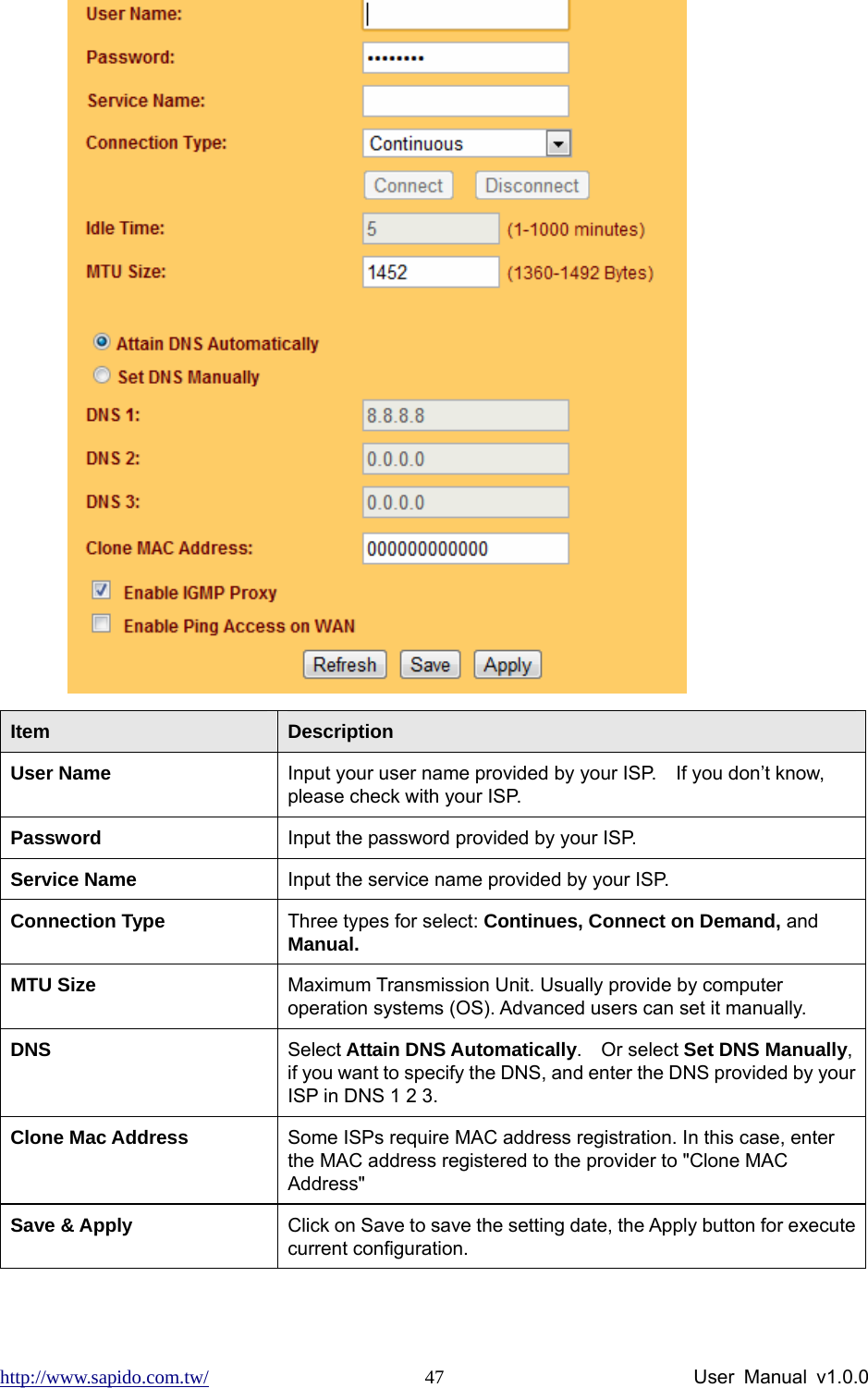 http://www.sapido.com.tw/                User Manual v1.0.0 47 Item  Description User Name    Input your user name provided by your ISP.    If you don’t know, please check with your ISP.   Password   Input the password provided by your ISP. Service Name  Input the service name provided by your ISP. Connection Type  Three types for select: Continues, Connect on Demand, and Manual. MTU Size  Maximum Transmission Unit. Usually provide by computer operation systems (OS). Advanced users can set it manually. DNS  Select Attain DNS Automatically.  Or select Set DNS Manually, if you want to specify the DNS, and enter the DNS provided by your ISP in DNS 1 2 3.   Clone Mac Address  Some ISPs require MAC address registration. In this case, enter the MAC address registered to the provider to &quot;Clone MAC Address&quot; Save &amp; Apply  Click on Save to save the setting date, the Apply button for execute current configuration.  