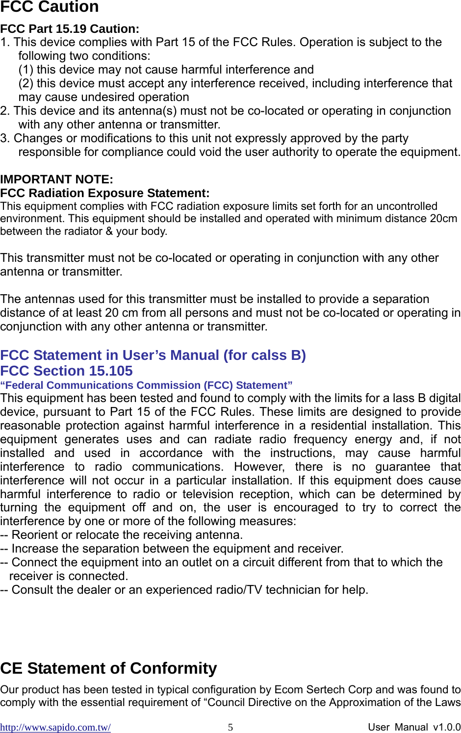 http://www.sapido.com.tw/                User Manual v1.0.0 5FCC Caution FCC Part 15.19 Caution: 1. This device complies with Part 15 of the FCC Rules. Operation is subject to the following two conditions:   (1) this device may not cause harmful interference and   (2) this device must accept any interference received, including interference that may cause undesired operation 2. This device and its antenna(s) must not be co-located or operating in conjunction with any other antenna or transmitter. 3. Changes or modifications to this unit not expressly approved by the party responsible for compliance could void the user authority to operate the equipment.  IMPORTANT NOTE: FCC Radiation Exposure Statement: This equipment complies with FCC radiation exposure limits set forth for an uncontrolled environment. This equipment should be installed and operated with minimum distance 20cm between the radiator &amp; your body.  This transmitter must not be co-located or operating in conjunction with any other antenna or transmitter.  The antennas used for this transmitter must be installed to provide a separation distance of at least 20 cm from all persons and must not be co-located or operating in conjunction with any other antenna or transmitter.  FCC Statement in User’s Manual (for calss B)       FCC Section 15.105     “Federal Communications Commission (FCC) Statement” This equipment has been tested and found to comply with the limits for a lass B digital device, pursuant to Part 15 of the FCC Rules. These limits are designed to provide reasonable protection against harmful interference in a residential installation. This equipment generates uses and can radiate radio frequency energy and, if not installed and used in accordance with the instructions, may cause harmful interference to radio communications. However, there is no guarantee that interference will not occur in a particular installation. If this equipment does cause harmful interference to radio or television reception, which can be determined by turning the equipment off and on, the user is encouraged to try to correct the interference by one or more of the following measures: -- Reorient or relocate the receiving antenna. -- Increase the separation between the equipment and receiver.   -- Connect the equipment into an outlet on a circuit different from that to which the receiver is connected.   -- Consult the dealer or an experienced radio/TV technician for help.    CE Statement of Conformity Our product has been tested in typical configuration by Ecom Sertech Corp and was found to comply with the essential requirement of “Council Directive on the Approximation of the Laws 