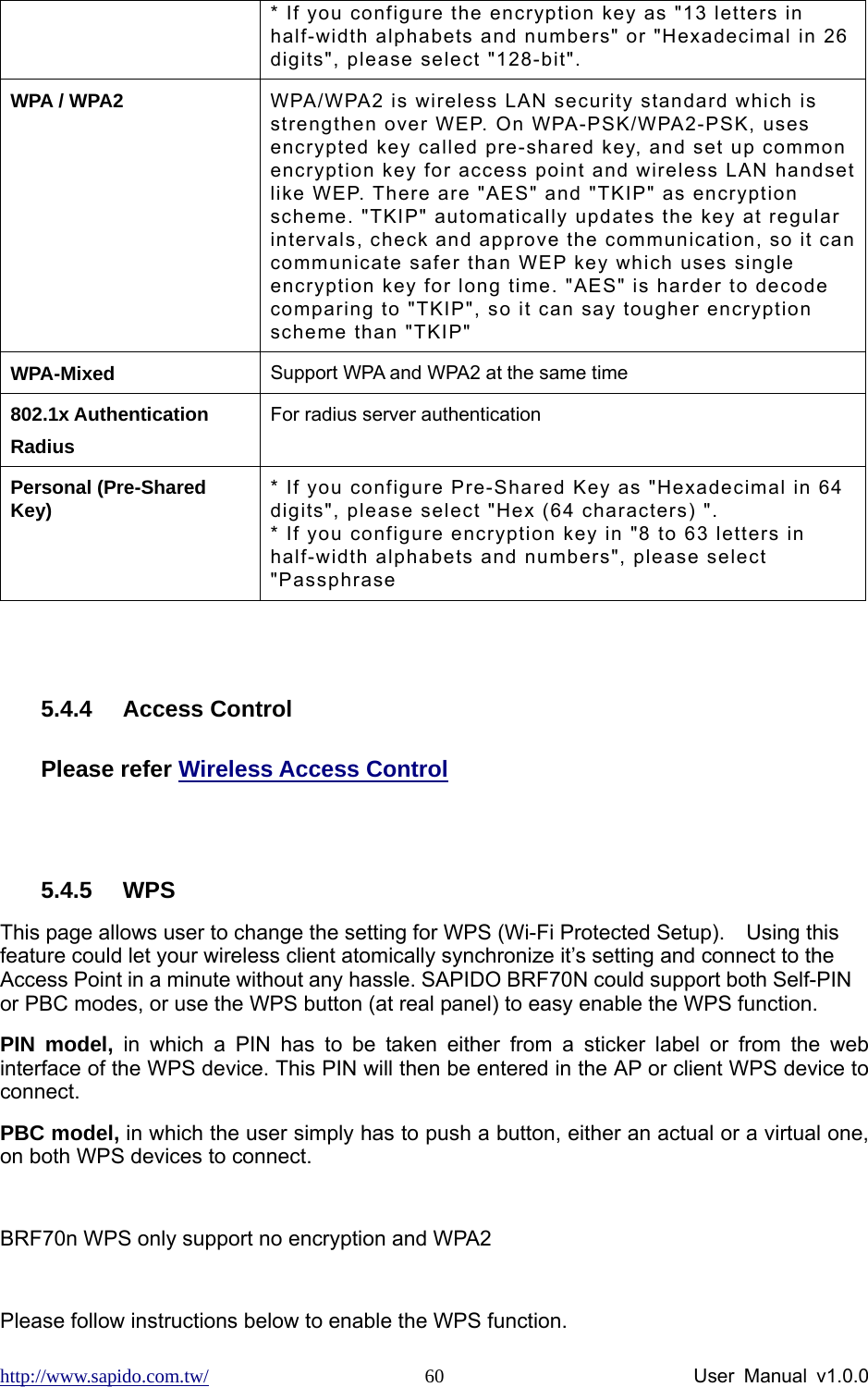 http://www.sapido.com.tw/                User Manual v1.0.0 60* If you configure the encryption key as &quot;13 letters in half-width alphabets and numbers&quot; or &quot;Hexadecimal in 26 digits&quot;, please select &quot;128-bit&quot;. WPA / WPA2  WPA/WPA2 is wireless LAN security standard which is strengthen over WEP. On WPA-PSK/WPA2-PSK, uses encrypted key called pre-shared key, and set up common encryption key for access point and wireless LAN handset like WEP. There are &quot;AES&quot; and &quot;TKIP&quot; as encryption scheme. &quot;TKIP&quot; automatically updates the key at regular intervals, check and approve the communication, so it can communicate safer than WEP key which uses single encryption key for long time. &quot;AES&quot; is harder to decode comparing to &quot;TKIP&quot;, so it can say tougher encryption scheme than &quot;TKIP&quot; WPA-Mixed  Support WPA and WPA2 at the same time 802.1x Authentication Radius For radius server authentication Personal (Pre-Shared Key)  * If you configure Pre-Shared Key as &quot;Hexadecimal in 64 digits&quot;, please select &quot;Hex (64 characters) &quot;. * If you configure encryption key in &quot;8 to 63 letters in half-width alphabets and numbers&quot;, please select &quot;Passphrase  5.4.4 Access Control Please refer Wireless Access Control  5.4.5 WPS This page allows user to change the setting for WPS (Wi-Fi Protected Setup).    Using this feature could let your wireless client atomically synchronize it’s setting and connect to the Access Point in a minute without any hassle. SAPIDO BRF70N could support both Self-PIN or PBC modes, or use the WPS button (at real panel) to easy enable the WPS function.   PIN model, in which a PIN has to be taken either from a sticker label or from the web interface of the WPS device. This PIN will then be entered in the AP or client WPS device to connect.   PBC model, in which the user simply has to push a button, either an actual or a virtual one, on both WPS devices to connect.  BRF70n WPS only support no encryption and WPA2  Please follow instructions below to enable the WPS function.   