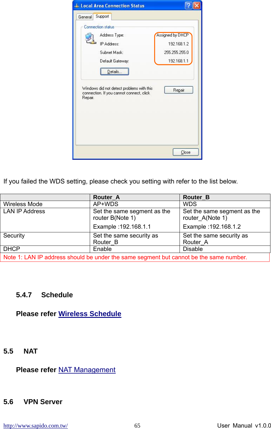 http://www.sapido.com.tw/                User Manual v1.0.0 65  If you failed the WDS setting, please check you setting with refer to the list below. Note 1: LAN IP address should be under the same segment but cannot be the same number.      5.4.7 Schedule Please refer Wireless Schedule  5.5 NAT Please refer NAT Management  5.6 VPN Server  Router_A   Router_B  Wireless Mode  AP+WDS   WDS  LAN IP Address    Set the same segment as the router B(Note 1) Example :192.168.1.1 Set the same segment as the router_A(Note 1) Example :192.168.1.2 Security  Set the same security as Router_B Set the same security as Router_A DHCP Enable  Disable 