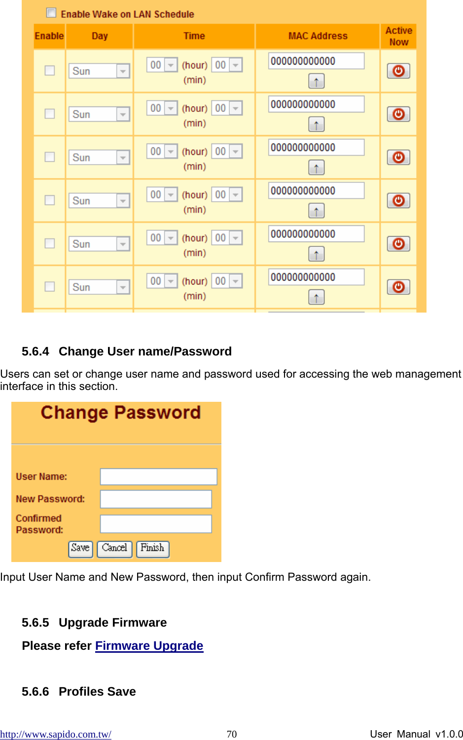 http://www.sapido.com.tw/                User Manual v1.0.0 70  5.6.4  Change User name/Password Users can set or change user name and password used for accessing the web management interface in this section.     Input User Name and New Password, then input Confirm Password again.  5.6.5 Upgrade Firmware Please refer Firmware Upgrade  5.6.6 Profiles Save 