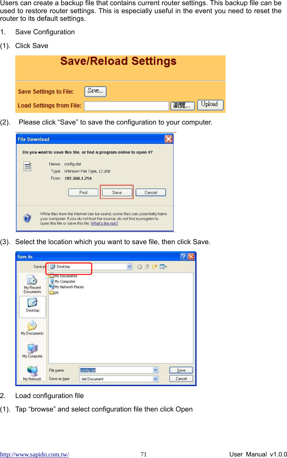 http://www.sapido.com.tw/                User Manual v1.0.0 71Users can create a backup file that contains current router settings. This backup file can be used to restore router settings. This is especially useful in the event you need to reset the router to its default settings. 1. Save Configuration  (1). Click Save  (2).    Please click “Save” to save the configuration to your computer.     (3).  Select the location which you want to save file, then click Save.        2.  Load configuration file       (1).  Tap “browse” and select configuration file then click Open 