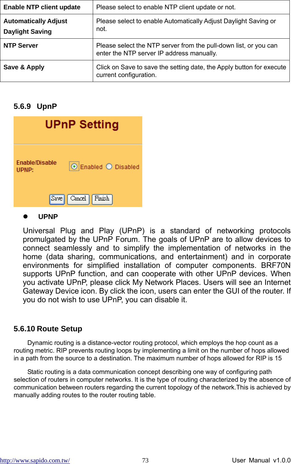 http://www.sapido.com.tw/                User Manual v1.0.0 73Enable NTP client update  Please select to enable NTP client update or not. Automatically Adjust Daylight Saving Please select to enable Automatically Adjust Daylight Saving or not. NTP Server  Please select the NTP server from the pull-down list, or you can enter the NTP server IP address manually. Save &amp; Apply  Click on Save to save the setting date, the Apply button for execute current configuration.  5.6.9 UpnP  z UPNP Universal Plug and Play (UPnP) is a standard of networking protocols promulgated by the UPnP Forum. The goals of UPnP are to allow devices to connect seamlessly and to simplify the implementation of networks in the home (data sharing, communications, and entertainment) and in corporate environments for simplified installation of computer components. BRF70N supports UPnP function, and can cooperate with other UPnP devices. When you activate UPnP, please click My Network Places. Users will see an Internet Gateway Device icon. By click the icon, users can enter the GUI of the router. If you do not wish to use UPnP, you can disable it.      5.6.10 Route Setup Dynamic routing is a distance-vector routing protocol, which employs the hop count as a routing metric. RIP prevents routing loops by implementing a limit on the number of hops allowed in a path from the source to a destination. The maximum number of hops allowed for RIP is 15 Static routing is a data communication concept describing one way of configuring path selection of routers in computer networks. It is the type of routing characterized by the absence of communication between routers regarding the current topology of the network.This is achieved by manually adding routes to the router routing table. 