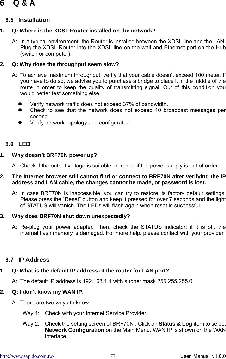 http://www.sapido.com.tw/                User Manual v1.0.0 776 Q &amp; A 6.5 Installation 1.  Q: Where is the XDSL Router installed on the network? A:  In a typical environment, the Router is installed between the XDSL line and the LAN. Plug the XDSL Router into the XDSL line on the wall and Ethernet port on the Hub (switch or computer).   2.  Q: Why does the throughput seem slow? A:  To achieve maximum throughput, verify that your cable doesn’t exceed 100 meter. If you have to do so, we advise you to purchase a bridge to place it in the middle of the route in order to keep the quality of transmitting signal. Out of this condition you would better test something else. z  Verify network traffic does not exceed 37% of bandwidth. z  Check to see that the network does not exceed 10 broadcast messages per second.  z  Verify network topology and configuration.  6.6 LED 1.  Why doesn’t BRF70N power up? A:  Check if the output voltage is suitable, or check if the power supply is out of order.   2.  The Internet browser still cannot find or connect to BRF70N after verifying the IP address and LAN cable, the changes cannot be made, or password is lost. A:  In case BRF70N is inaccessible; you can try to restore its factory default settings. Please press the “Reset” button and keep it pressed for over 7 seconds and the light of STATUS will vanish. The LEDs will flash again when reset is successful. 3.  Why does BRF70N shut down unexpectedly? A: Re-plug your power adapter. Then, check the STATUS indicator; if it is off, the internal flash memory is damaged. For more help, please contact with your provider.  6.7 IP Address 1.  Q: What is the default IP address of the router for LAN port? A:  The default IP address is 192.168.1.1 with subnet mask 255.255.255.0 2.  Q: I don&apos;t know my WAN IP. A:  There are two ways to know. Way 1:  Check with your Internet Service Provider.   Way 2:  Check the setting screen of BRF70N . Click on Status &amp; Log item to select Network Configuration on the Main Menu. WAN IP is shown on the WAN interface. 