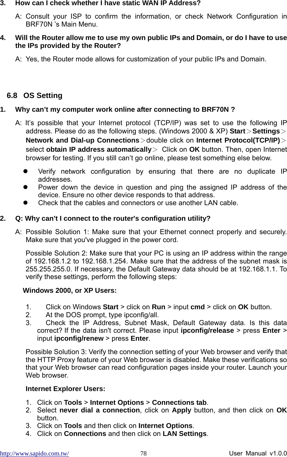 http://www.sapido.com.tw/                User Manual v1.0.0 783.  How can I check whether I have static WAN IP Address? A: Consult your ISP to confirm the information, or check Network Configuration in BRF70N ’s Main Menu.   4.  Will the Router allow me to use my own public IPs and Domain, or do I have to use the IPs provided by the Router? A:  Yes, the Router mode allows for customization of your public IPs and Domain.  6.8 OS Setting 1.  Why can’t my computer work online after connecting to BRF70N ? A: It’s possible that your Internet protocol (TCP/IP) was set to use the following IP address. Please do as the following steps. (Windows 2000 &amp; XP) Start＞Settings＞Network and Dial-up Connections＞double click on Internet Protocol(TCP/IP)＞select obtain IP address automatically＞ Click on OK button. Then, open Internet browser for testing. If you still can’t go online, please test something else below. z  Verify network configuration by ensuring that there are no duplicate IP addresses. z  Power down the device in question and ping the assigned IP address of the device. Ensure no other device responds to that address. z  Check that the cables and connectors or use another LAN cable.  2.  Q: Why can&apos;t I connect to the router&apos;s configuration utility? A:  Possible Solution 1: Make sure that your Ethernet connect properly and securely. Make sure that you&apos;ve plugged in the power cord.   Possible Solution 2: Make sure that your PC is using an IP address within the range of 192.168.1.2 to 192.168.1.254. Make sure that the address of the subnet mask is 255.255.255.0. If necessary, the Default Gateway data should be at 192.168.1.1. To verify these settings, perform the following steps:   Windows 2000, or XP Users: 1.  Click on Windows Start &gt; click on Run &gt; input cmd &gt; click on OK button. 2.  At the DOS prompt, type ipconfig/all. 3.  Check the IP Address, Subnet Mask, Default Gateway data. Is this data correct? If the data isn&apos;t correct. Please input ipconfig/release &gt; press Enter &gt; input ipconfig/renew &gt; press Enter. Possible Solution 3: Verify the connection setting of your Web browser and verify that the HTTP Proxy feature of your Web browser is disabled. Make these verifications so that your Web browser can read configuration pages inside your router. Launch your Web browser.   Internet Explorer Users: 1. Click on Tools &gt; Internet Options &gt; Connections tab. 2. Select never dial a connection, click on Apply button, and then click on OK button. 3. Click on Tools and then click on Internet Options. 4. Click on Connections and then click on LAN Settings. 