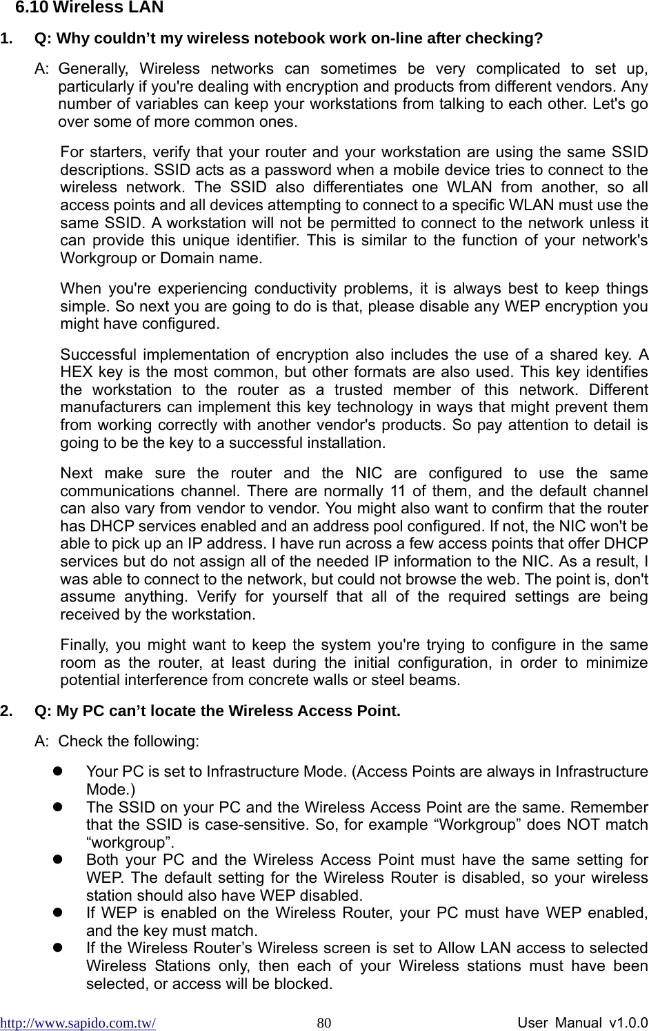 http://www.sapido.com.tw/                User Manual v1.0.0 806.10 Wireless LAN 1.  Q: Why couldn’t my wireless notebook work on-line after checking?   A: Generally, Wireless networks can sometimes be very complicated to set up, particularly if you&apos;re dealing with encryption and products from different vendors. Any number of variables can keep your workstations from talking to each other. Let&apos;s go over some of more common ones.   For starters, verify that your router and your workstation are using the same SSID descriptions. SSID acts as a password when a mobile device tries to connect to the wireless network. The SSID also differentiates one WLAN from another, so all access points and all devices attempting to connect to a specific WLAN must use the same SSID. A workstation will not be permitted to connect to the network unless it can provide this unique identifier. This is similar to the function of your network&apos;s Workgroup or Domain name.   When you&apos;re experiencing conductivity problems, it is always best to keep things simple. So next you are going to do is that, please disable any WEP encryption you might have configured.   Successful implementation of encryption also includes the use of a shared key. A HEX key is the most common, but other formats are also used. This key identifies the workstation to the router as a trusted member of this network. Different manufacturers can implement this key technology in ways that might prevent them from working correctly with another vendor&apos;s products. So pay attention to detail is going to be the key to a successful installation.   Next make sure the router and the NIC are configured to use the same communications channel. There are normally 11 of them, and the default channel can also vary from vendor to vendor. You might also want to confirm that the router has DHCP services enabled and an address pool configured. If not, the NIC won&apos;t be able to pick up an IP address. I have run across a few access points that offer DHCP services but do not assign all of the needed IP information to the NIC. As a result, I was able to connect to the network, but could not browse the web. The point is, don&apos;t assume anything. Verify for yourself that all of the required settings are being received by the workstation.   Finally, you might want to keep the system you&apos;re trying to configure in the same room as the router, at least during the initial configuration, in order to minimize potential interference from concrete walls or steel beams.   2.  Q: My PC can’t locate the Wireless Access Point. A:  Check the following: z  Your PC is set to Infrastructure Mode. (Access Points are always in Infrastructure Mode.) z  The SSID on your PC and the Wireless Access Point are the same. Remember that the SSID is case-sensitive. So, for example “Workgroup” does NOT match “workgroup”. z  Both your PC and the Wireless Access Point must have the same setting for WEP. The default setting for the Wireless Router is disabled, so your wireless station should also have WEP disabled. z  If WEP is enabled on the Wireless Router, your PC must have WEP enabled, and the key must match. z  If the Wireless Router’s Wireless screen is set to Allow LAN access to selected Wireless Stations only, then each of your Wireless stations must have been selected, or access will be blocked. 