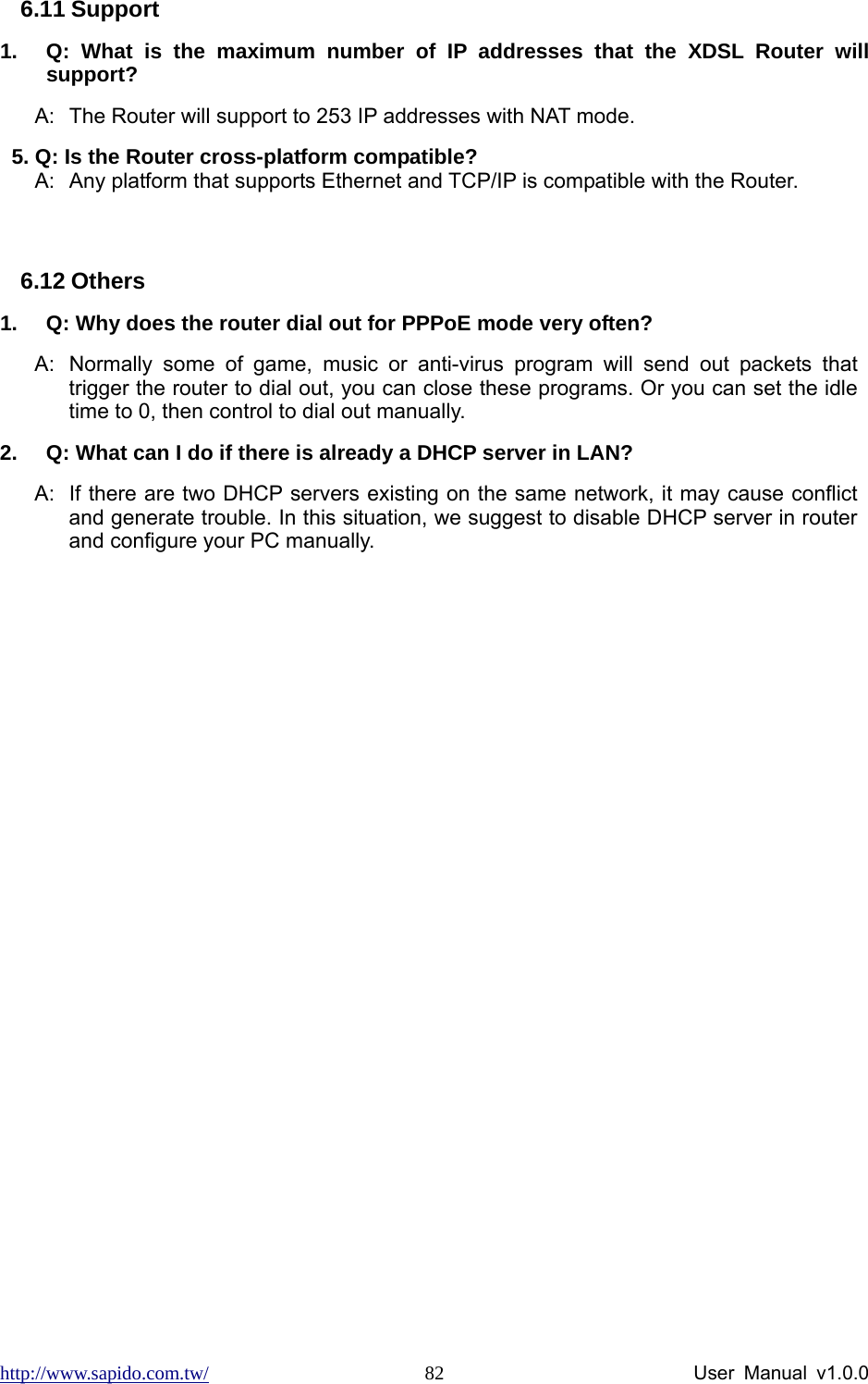 http://www.sapido.com.tw/                User Manual v1.0.0 826.11 Support 1.  Q: What is the maximum number of IP addresses that the XDSL Router will support? A:  The Router will support to 253 IP addresses with NAT mode. 5. Q: Is the Router cross-platform compatible? A:  Any platform that supports Ethernet and TCP/IP is compatible with the Router.  6.12 Others 1.  Q: Why does the router dial out for PPPoE mode very often? A:  Normally some of game, music or anti-virus program will send out packets that trigger the router to dial out, you can close these programs. Or you can set the idle time to 0, then control to dial out manually. 2.  Q: What can I do if there is already a DHCP server in LAN? A:  If there are two DHCP servers existing on the same network, it may cause conflict and generate trouble. In this situation, we suggest to disable DHCP server in router and configure your PC manually.   