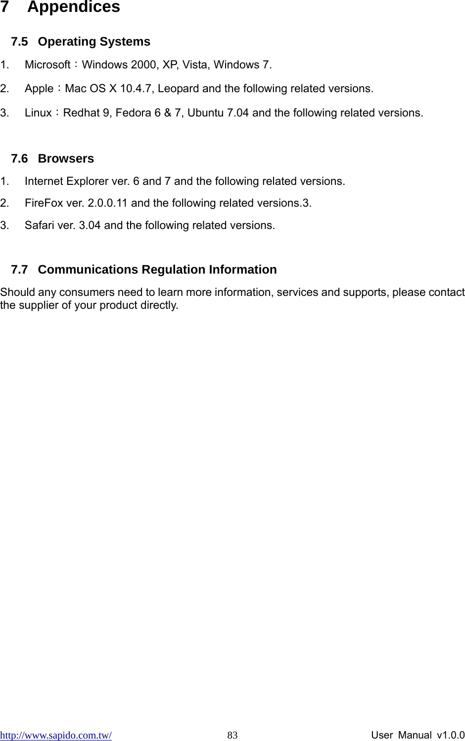 http://www.sapido.com.tw/                User Manual v1.0.0 837 Appendices 7.5 Operating Systems 1. Microsoft：Windows 2000, XP, Vista, Windows 7.   2. Apple：Mac OS X 10.4.7, Leopard and the following related versions. 3. Linux：Redhat 9, Fedora 6 &amp; 7, Ubuntu 7.04 and the following related versions.  7.6 Browsers 1.  Internet Explorer ver. 6 and 7 and the following related versions. 2.  FireFox ver. 2.0.0.11 and the following related versions.3.   3.  Safari ver. 3.04 and the following related versions.  7.7  Communications Regulation Information Should any consumers need to learn more information, services and supports, please contact the supplier of your product directly.  