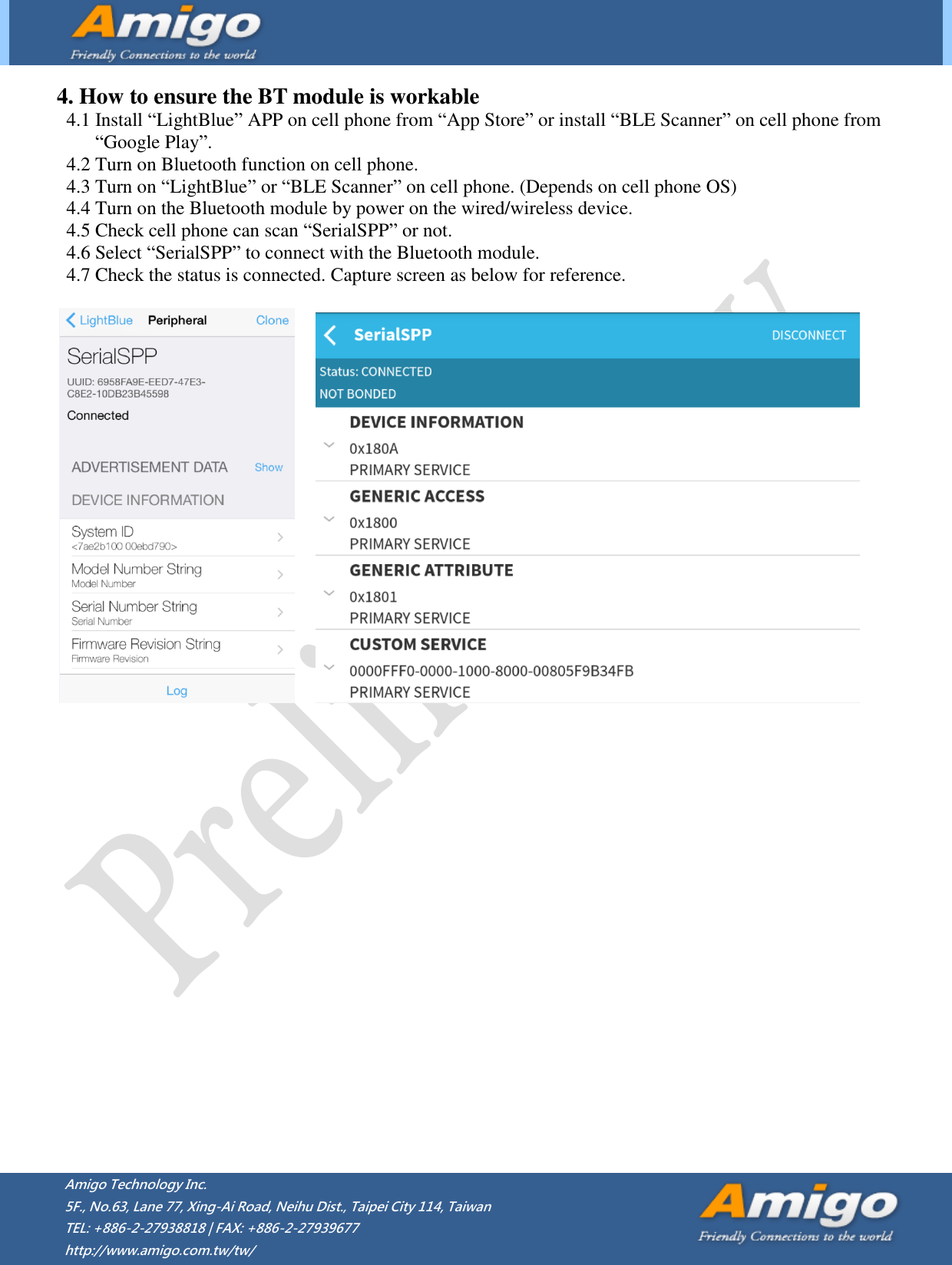         Amigo Technology Inc. 5F., No.63, Lane 77, Xing-Ai Road, Neihu Dist., Taipei City 114, Taiwan   TEL: +886-2-27938818 | FAX: +886-2-27939677 http://www.amigo.com.tw/tw/    4. How to ensure the BT module is workable 4.1 Install “LightBlue” APP on cell phone from “App Store” or install “BLE Scanner” on cell phone from   “Google Play”. 4.2 Turn on Bluetooth function on cell phone. 4.3 Turn on “LightBlue” or “BLE Scanner” on cell phone. (Depends on cell phone OS)   4.4 Turn on the Bluetooth module by power on the wired/wireless device.   4.5 Check cell phone can scan “SerialSPP” or not. 4.6 Select “SerialSPP” to connect with the Bluetooth module. 4.7 Check the status is connected. Capture screen as below for reference.                         