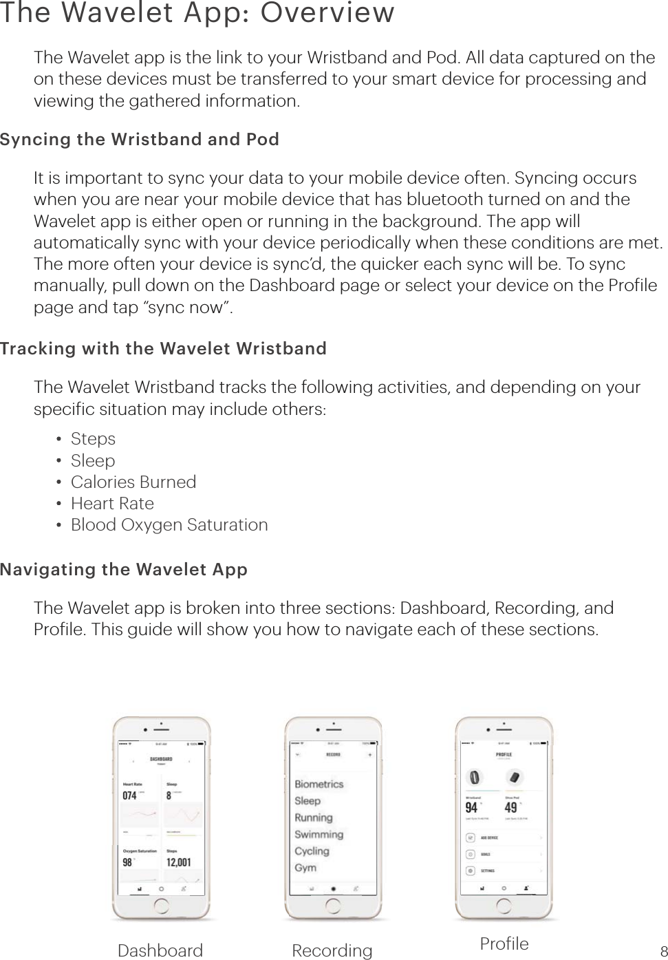 Tracking with the Wavelet WristbandSyncing the Wristband and PodThe Wavelet App: OverviewThe Wavelet Wristband tracks the following activities, and depending on your speciic situation may include others:The Wavelet app is the link to your Wristband and Pod. All data captured on the on these devices must be transferred to your smart device for processing and viewing the gathered information.It is important to sync your data to your mobile device often. Syncing occurs when you are near your mobile device that has bluetooth turned on and the Wavelet app is either open or running in the background. The app will automatically sync with your device periodically when these conditions are met. The more often your device is sync’d, the quicker each sync will be. To sync manually, pull down on the Dashboard page or select your device on the Proilepage and tap “sync now”.     Navigating the Wavelet AppThe Wavelet app is broken into three sections: Dashboard, Recording, and Proile. This guide will show you how to navigate each of these sections.StepsSleepCalories BurnedHeart RateBlood Oxygen Saturation8Dashboard Recording Proile