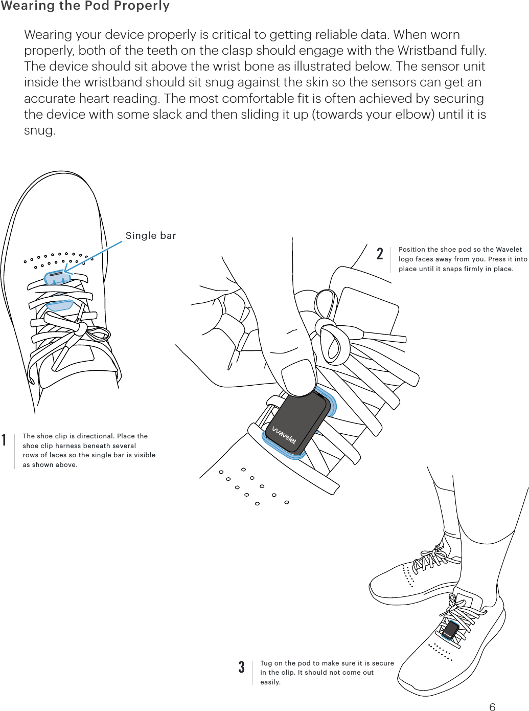 The shoe clip is directional. Place the shoe clip harness beneath severalrows of laces so the single bar is visible as shown above.1Wearing your device properly is critical to getting reliable data. When worn properly, both of the teeth on the clasp should engage with the Wristband fully. The device should sit above the wrist bone as illustrated below. The sensor unit inside the wristband should sit snug against the skin so the sensors can get an accurate heart reading. The most comfortable it is often achieved by securing the device with some slack and then sliding it up (towards your elbow) until it is snug.Tug on the pod to make sure it is secure in the clip. It should not come out easily.3Single barPosition the shoe pod so the Wavelet logo faces away from you. Press it into place until it snaps irmly in place. 26Wearing the Pod Properly