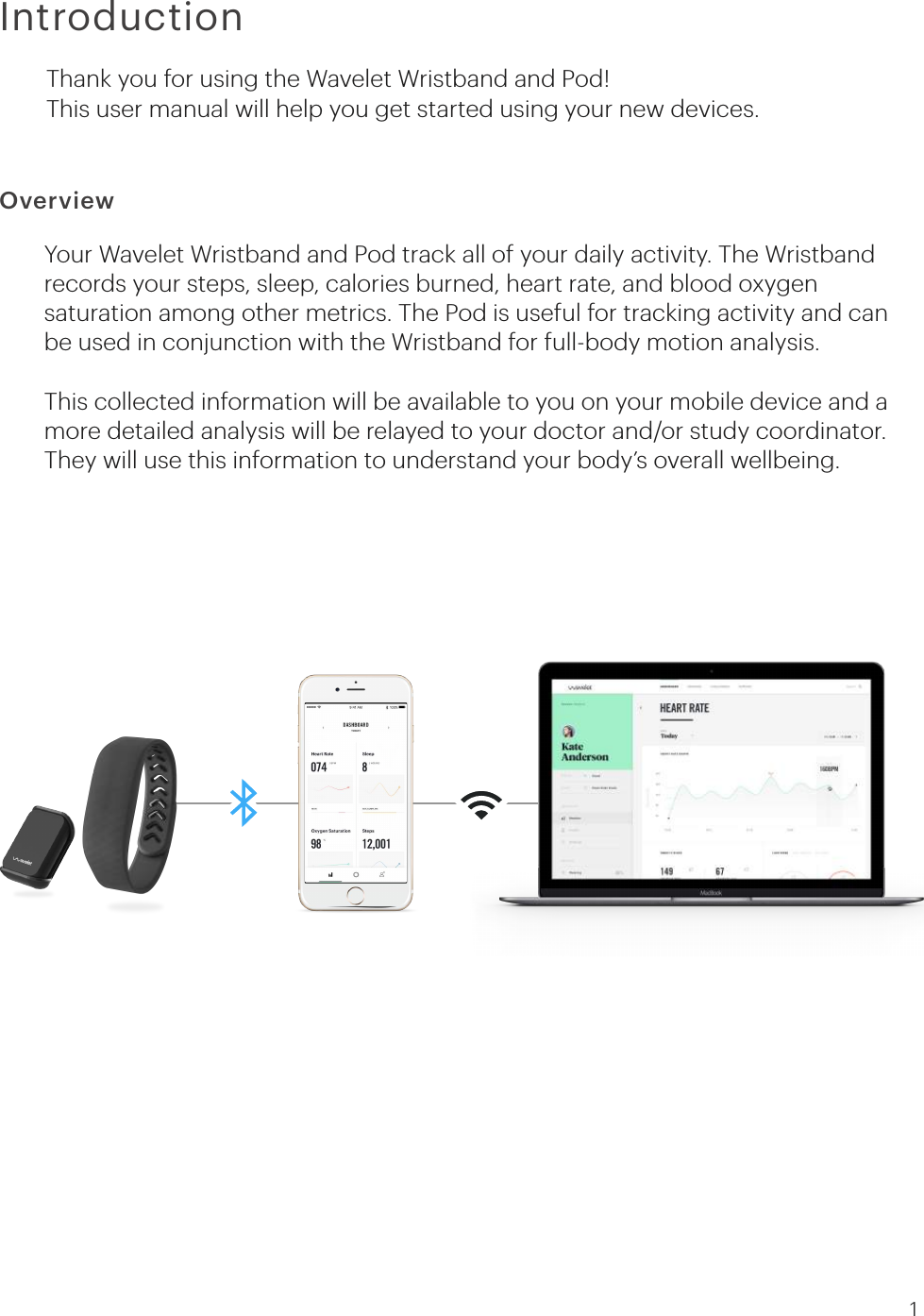 IntroductionOverviewThank you for using the Wavelet Wristband and Pod!This user manual will help you get started using your new devices.Your Wavelet Wristband and Pod track all of your daily activity. The Wristband records your steps, sleep, calories burned, heart rate, and blood oxygen saturation among other metrics. The Pod is useful for tracking activity and can be used in conjunction with the Wristband for full-body motion analysis.  This collected information will be available to you on your mobile device and a more detailed analysis will be relayed to your doctor and/or study coordinator. They will use this information to understand your body’s overall wellbeing. 1