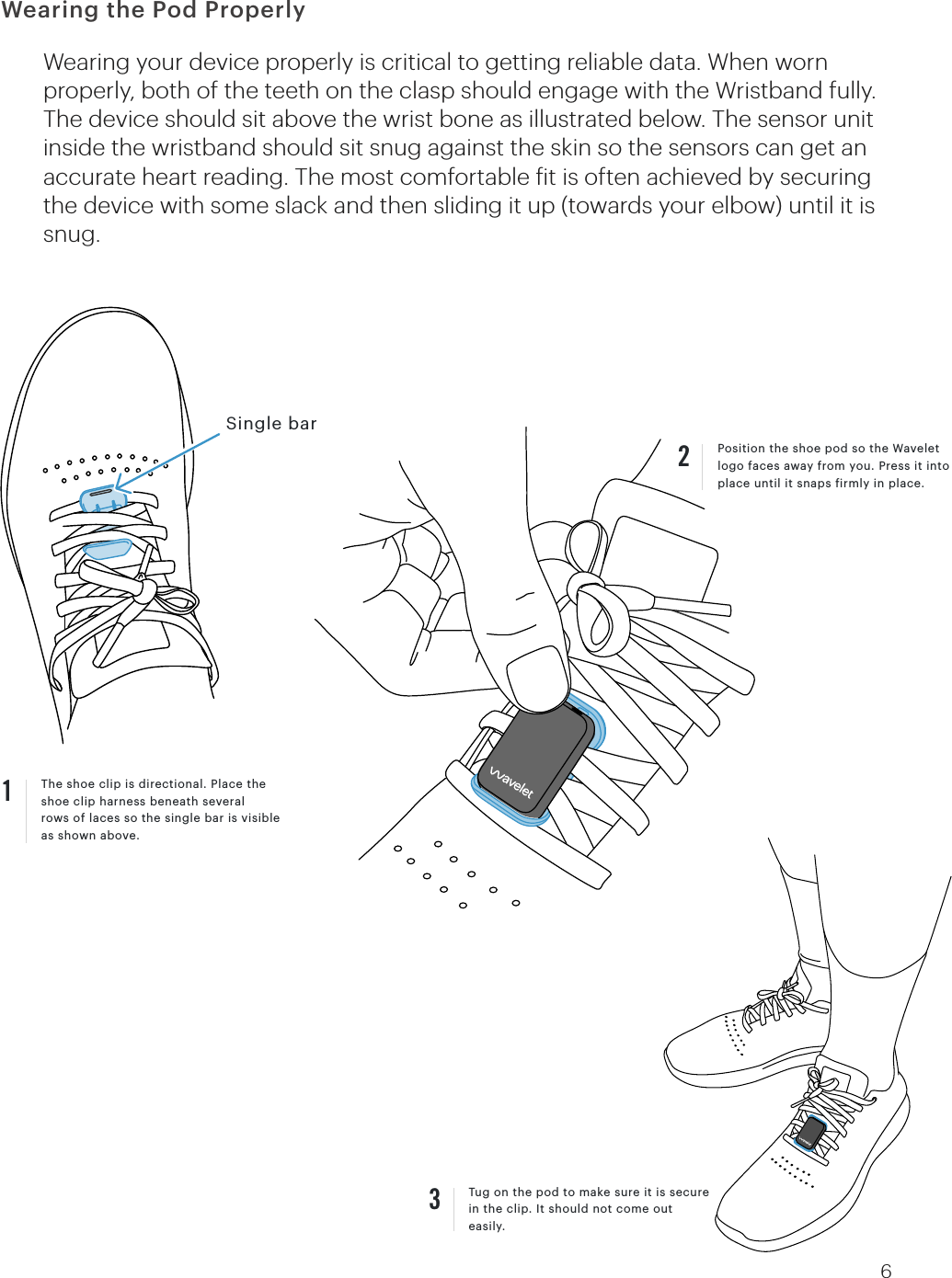 The shoe clip is directional. Place the shoe clip harness beneath severalrows of laces so the single bar is visible as shown above.1Wearing your device properly is critical to getting reliable data. When worn properly, both of the teeth on the clasp should engage with the Wristband fully. The device should sit above the wrist bone as illustrated below. The sensor unit inside the wristband should sit snug against the skin so the sensors can get an accurate heart reading. The most comfortable fit is often achieved by securing the device with some slack and then sliding it up (towards your elbow) until it is snug. Tug on the pod to make sure it is secure in the clip. It should not come out easily.3Single barPosition the shoe pod so the Wavelet logo faces away from you. Press it into place until it snaps firmly in place. 26Wearing the Pod Properly