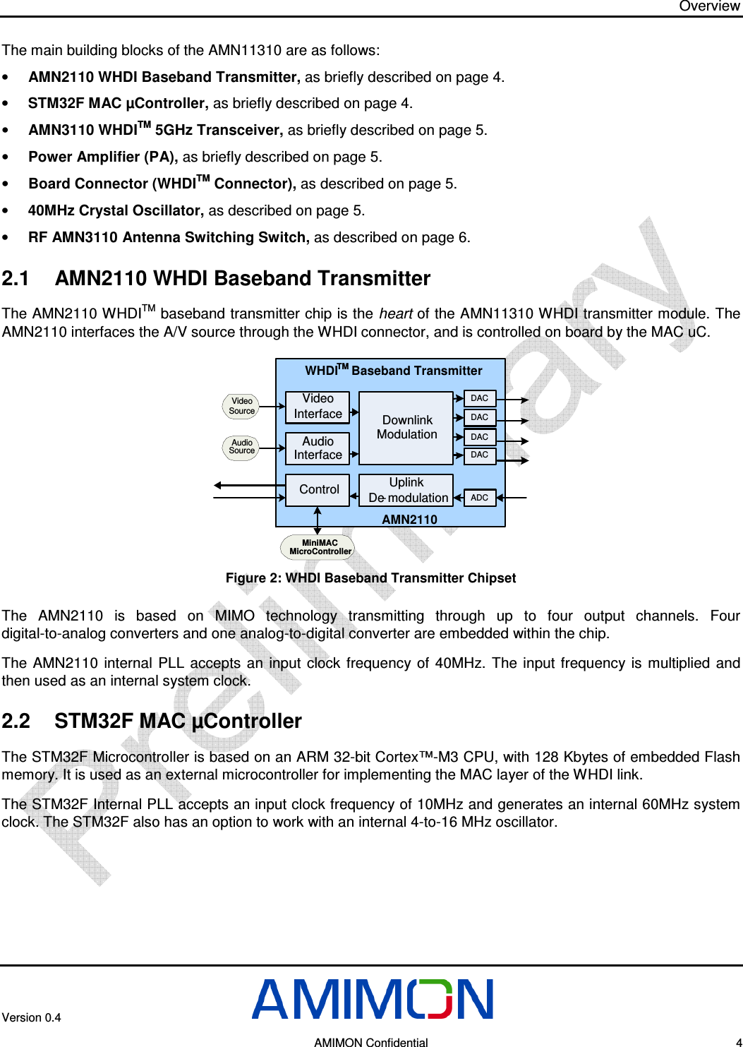 Overview Version 0.4        AMIMON Confidential    4 The main building blocks of the AMN11310 are as follows: • AMN2110 WHDI Baseband Transmitter, as briefly described on page 4. • STM32F MAC µController, as briefly described on page 4. • AMN3110 WHDITM 5GHz Transceiver, as briefly described on page 5. • Power Amplifier (PA), as briefly described on page 5. • Board Connector (WHDITM Connector), as described on page 5. • 40MHz Crystal Oscillator, as described on page 5. • RF AMN3110 Antenna Switching Switch, as described on page 6. 2.1  AMN2110 WHDI Baseband Transmitter The AMN2110 WHDITM baseband transmitter chip is the heart of the AMN11310 WHDI transmitter module. The AMN2110 interfaces the A/V source through the WHDI connector, and is controlled on board by the MAC uC. WHDITM Baseband TransmitterAMN2110VideoInterfaceControl UplinkDe- modulationAudioInterfaceDACDownlinkModulationDACDACDACADCVideoSourceAudioSourceMiniMACMicroController  Figure 2: WHDI Baseband Transmitter Chipset The  AMN2110  is  based  on  MIMO  technology  transmitting  through  up  to  four  output  channels.  Four digital-to-analog converters and one analog-to-digital converter are embedded within the chip. The  AMN2110  internal  PLL  accepts  an  input  clock  frequency of  40MHz.  The input  frequency  is  multiplied  and then used as an internal system clock. 2.2  STM32F MAC µController The STM32F Microcontroller is based on an ARM 32-bit Cortex™-M3 CPU, with 128 Kbytes of embedded Flash memory. It is used as an external microcontroller for implementing the MAC layer of the WHDI link. The STM32F Internal PLL accepts an input clock frequency of 10MHz and generates an internal 60MHz system clock. The STM32F also has an option to work with an internal 4-to-16 MHz oscillator.  