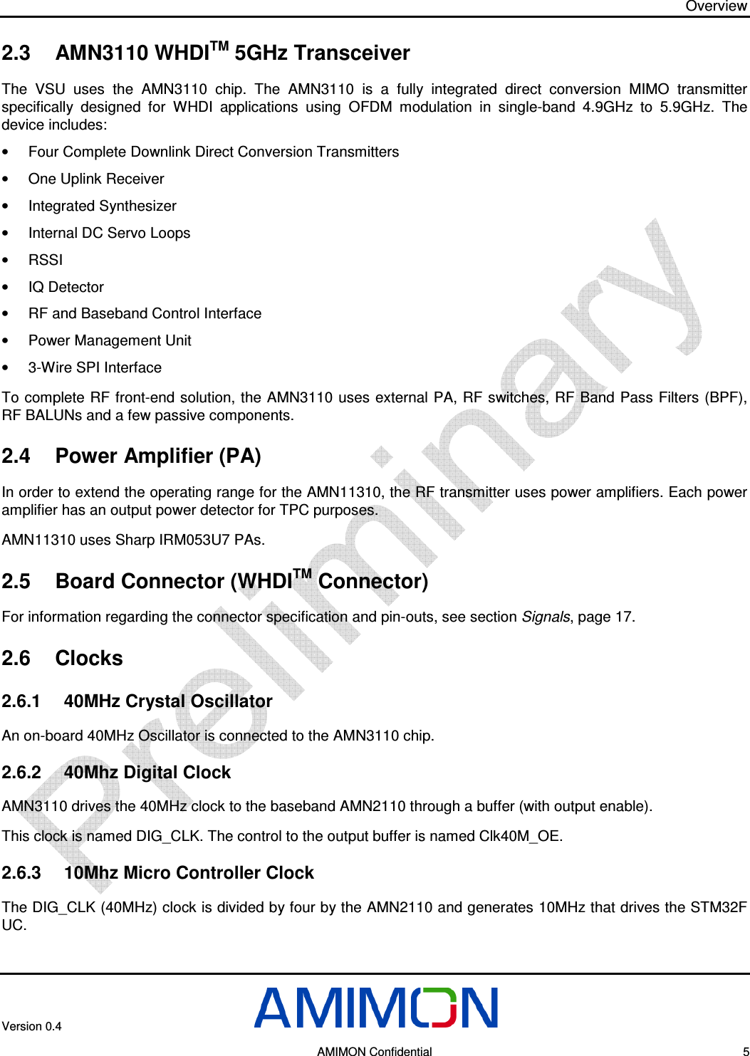 Overview Version 0.4        AMIMON Confidential    5 2.3  AMN3110 WHDITM 5GHz Transceiver The  VSU  uses  the  AMN3110  chip.  The  AMN3110  is  a  fully  integrated  direct  conversion  MIMO  transmitter specifically  designed  for  WHDI  applications  using  OFDM  modulation  in  single-band  4.9GHz  to  5.9GHz.  The device includes: •  Four Complete Downlink Direct Conversion Transmitters  •  One Uplink Receiver •  Integrated Synthesizer •  Internal DC Servo Loops  •  RSSI  •  IQ Detector  •  RF and Baseband Control Interface  •  Power Management Unit  •  3-Wire SPI Interface  To complete RF front-end solution, the AMN3110  uses external PA, RF switches, RF Band  Pass Filters (BPF), RF BALUNs and a few passive components. 2.4  Power Amplifier (PA) In order to extend the operating range for the AMN11310, the RF transmitter uses power amplifiers. Each power amplifier has an output power detector for TPC purposes.  AMN11310 uses Sharp IRM053U7 PAs. 2.5  Board Connector (WHDITM Connector) For information regarding the connector specification and pin-outs, see section Signals, page 17. 2.6  Clocks 2.6.1  40MHz Crystal Oscillator An on-board 40MHz Oscillator is connected to the AMN3110 chip. 2.6.2  40Mhz Digital Clock  AMN3110 drives the 40MHz clock to the baseband AMN2110 through a buffer (with output enable).  This clock is named DIG_CLK. The control to the output buffer is named Clk40M_OE. 2.6.3  10Mhz Micro Controller Clock The DIG_CLK (40MHz) clock is divided by four by the AMN2110 and generates 10MHz that drives the STM32F UC. 