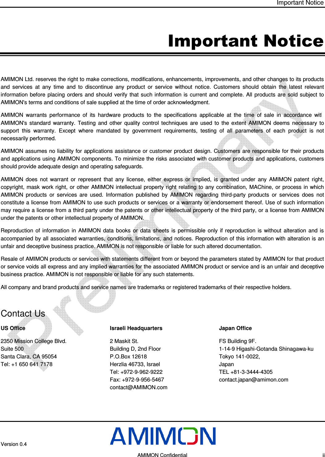 Important Notice  Version 0.4       AMIMON Confidential    ii Important Notice AMIMON Ltd. reserves the right to make corrections, modifications, enhancements, improvements, and other changes to its products and  services  at  any  time  and  to  discontinue  any  product  or  service  without  notice.  Customers  should  obtain  the  latest  relevant information before placing  orders  and should  verify  that  such information is  current and complete. All  products  are  sold subject  to AMIMON&apos;s terms and conditions of sale supplied at the time of order acknowledgment. AMIMON  warrants  performance  of  its  hardware  products  to  the  specifications  applicable  at  the  time  of  sale  in  accordance  with AMIMON&apos;s  standard  warranty.  Testing  and  other  quality  control  techniques  are  used  to  the  extent  AMIMON  deems  necessary  to support  this  warranty.  Except  where  mandated  by  government  requirements,  testing  of  all  parameters  of  each  product  is  not necessarily performed. AMIMON assumes no liability for applications assistance or customer product design. Customers are responsible for their products and applications using AMIMON components. To minimize the risks associated with customer products and applications, customers should provide adequate design and operating safeguards. AMIMON  does  not  warrant  or  represent  that  any  license,  either  express  or  implied,  is  granted  under  any  AMIMON  patent  right, copyright, mask work right, or other AMIMON  intellectual property right  relating to  any  combination,  MAChine, or  process in which AMIMON  products  or  services  are  used.  Information  published  by  AMIMON  regarding  third-party  products  or  services  does  not constitute a license from AMIMON to use such products or services or a warranty or endorsement thereof. Use of such information may require a license from a third party under the patents or other intellectual property of the third party, or a license from AMIMON under the patents or other intellectual property of AMIMON. Reproduction  of  information  in  AMIMON  data  books  or  data  sheets  is  permissible  only  if  reproduction  is  without  alteration  and  is accompanied by all associated warranties, conditions, limitations, and notices. Reproduction of this information with alteration is an unfair and deceptive business practice. AMIMON is not responsible or liable for such altered documentation. Resale of AMIMON products or services with statements different from or beyond the parameters stated by AMIMON for that product or service voids all express and any implied warranties for the associated AMIMON product or service and is an unfair and deceptive business practice. AMIMON is not responsible or liable for any such statements. All company and brand products and service names are trademarks or registered trademarks of their respective holders.  Contact Us US Office 2350 Mission College Blvd. Suite 500 Santa Clara, CA 95054  Tel: +1 650 641 7178  Israeli Headquarters 2 Maskit St. Building D, 2nd Floor  P.O.Box 12618 Herzlia 46733, Israel Tel: +972-9-962-9222 Fax: +972-9-956-5467 contact@AMIMON.com Japan Office FS Building 9F.  1-14-9 Higashi-Gotanda Shinagawa-ku  Tokyo 141-0022,  Japan TEL +81-3-3444-4305 contact.japan@amimon.com  