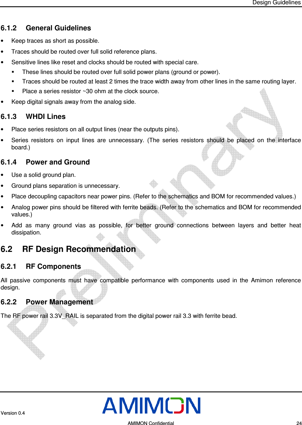 Design Guidelines Version 0.4        AMIMON Confidential    24 6.1.2  General Guidelines •  Keep traces as short as possible. •  Traces should be routed over full solid reference plans. •  Sensitive lines like reset and clocks should be routed with special care.   These lines should be routed over full solid power plans (ground or power).   Traces should be routed at least 2 times the trace width away from other lines in the same routing layer.   Place a series resistor ~30 ohm at the clock source. •  Keep digital signals away from the analog side. 6.1.3  WHDI Lines •  Place series resistors on all output lines (near the outputs pins). •  Series  resistors  on  input  lines  are  unnecessary.  (The  series  resistors  should  be  placed  on  the  interface board.) 6.1.4  Power and Ground •  Use a solid ground plan. •  Ground plans separation is unnecessary. •  Place decoupling capacitors near power pins. (Refer to the schematics and BOM for recommended values.) •  Analog power pins should be filtered with ferrite beads. (Refer to the schematics and BOM for recommended values.) •  Add  as  many  ground  vias  as  possible,  for  better  ground  connections  between  layers  and  better  heat dissipation. 6.2  RF Design Recommendation 6.2.1  RF Components All  passive  components  must  have  compatible  performance  with  components  used  in  the  Amimon  reference design. 6.2.2  Power Management The RF power rail 3.3V_RAIL is separated from the digital power rail 3.3 with ferrite bead. 