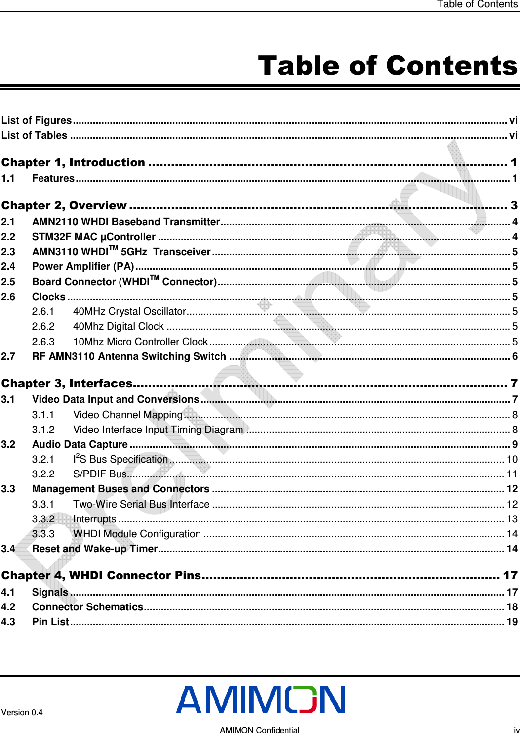 Table of Contents  Version 0.4       AMIMON Confidential    iv Table of Contents List of Figures......................................................................................................................................................... vi List of Tables .......................................................................................................................................................... vi Chapter 1, Introduction .............................................................................................. 1 1.1 Features......................................................................................................................................................... 1 Chapter 2, Overview ................................................................................................... 3 2.1 AMN2110 WHDI Baseband Transmitter...................................................................................................... 4 2.2 STM32F MAC µController ............................................................................................................................ 4 2.3 AMN3110 WHDITM 5GHz  Transceiver ......................................................................................................... 5 2.4 Power Amplifier (PA).................................................................................................................................... 5 2.5 Board Connector (WHDITM Connector)....................................................................................................... 5 2.6 Clocks ............................................................................................................................................................ 5 2.6.1 40MHz Crystal Oscillator.................................................................................................................. 5 2.6.2 40Mhz Digital Clock ......................................................................................................................... 5 2.6.3 10Mhz Micro Controller Clock .......................................................................................................... 5 2.7 RF AMN3110 Antenna Switching Switch ................................................................................................... 6 Chapter 3, Interfaces.................................................................................................. 7 3.1 Video Data Input and Conversions ............................................................................................................. 7 3.1.1 Video Channel Mapping................................................................................................................... 8 3.1.2 Video Interface Input Timing Diagram ............................................................................................. 8 3.2 Audio Data Capture ...................................................................................................................................... 9 3.2.1 I2S Bus Specification ...................................................................................................................... 10 3.2.2 S/PDIF Bus..................................................................................................................................... 11 3.3 Management Buses and Connectors ....................................................................................................... 12 3.3.1 Two-Wire Serial Bus Interface ....................................................................................................... 12 3.3.2 Interrupts ........................................................................................................................................ 13 3.3.3 WHDI Module Configuration .......................................................................................................... 14 3.4 Reset and Wake-up Timer.......................................................................................................................... 14 Chapter 4, WHDI Connector Pins.............................................................................. 17 4.1 Signals ......................................................................................................................................................... 17 4.2 Connector Schematics............................................................................................................................... 18 4.3 Pin List......................................................................................................................................................... 19 