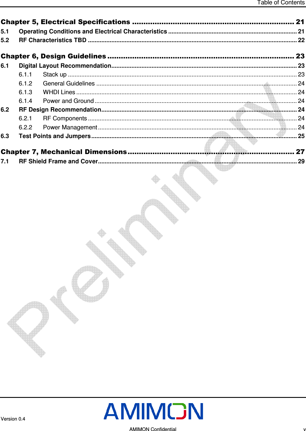 Table of Contents  Version 0.4       AMIMON Confidential    v Chapter 5, Electrical Specifications ........................................................................ 21 5.1 Operating Conditions and Electrical Characteristics ............................................................................. 21 5.2 RF Characteristics TBD ............................................................................................................................. 22 Chapter 6, Design Guidelines ................................................................................... 23 6.1 Digital Layout Recommendation............................................................................................................... 23 6.1.1 Stack up ......................................................................................................................................... 23 6.1.2 General Guidelines ........................................................................................................................ 24 6.1.3 WHDI Lines .................................................................................................................................... 24 6.1.4 Power and Ground ......................................................................................................................... 24 6.2 RF Design Recommendation..................................................................................................................... 24 6.2.1 RF Components ............................................................................................................................. 24 6.2.2 Power Management ....................................................................................................................... 24 6.3 Test Points and Jumpers........................................................................................................................... 25 Chapter 7, Mechanical Dimensions.......................................................................... 27 7.1 RF Shield Frame and Cover....................................................................................................................... 29  